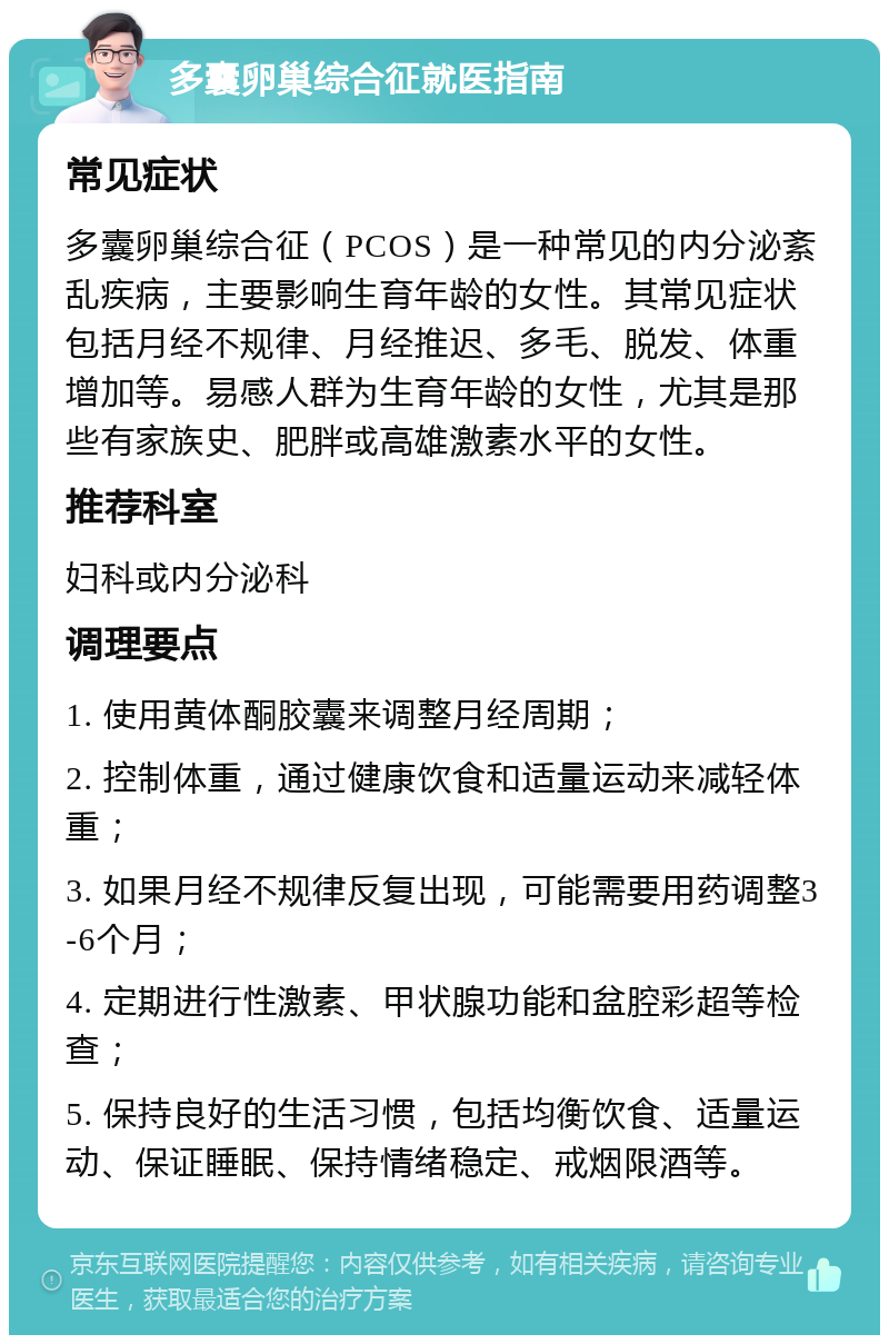 多囊卵巢综合征就医指南 常见症状 多囊卵巢综合征（PCOS）是一种常见的内分泌紊乱疾病，主要影响生育年龄的女性。其常见症状包括月经不规律、月经推迟、多毛、脱发、体重增加等。易感人群为生育年龄的女性，尤其是那些有家族史、肥胖或高雄激素水平的女性。 推荐科室 妇科或内分泌科 调理要点 1. 使用黄体酮胶囊来调整月经周期； 2. 控制体重，通过健康饮食和适量运动来减轻体重； 3. 如果月经不规律反复出现，可能需要用药调整3-6个月； 4. 定期进行性激素、甲状腺功能和盆腔彩超等检查； 5. 保持良好的生活习惯，包括均衡饮食、适量运动、保证睡眠、保持情绪稳定、戒烟限酒等。