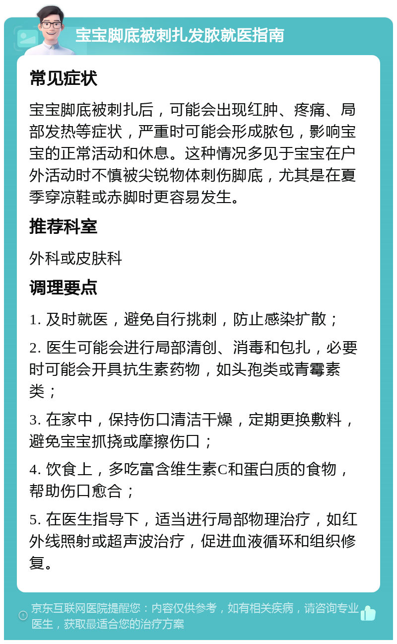 宝宝脚底被刺扎发脓就医指南 常见症状 宝宝脚底被刺扎后，可能会出现红肿、疼痛、局部发热等症状，严重时可能会形成脓包，影响宝宝的正常活动和休息。这种情况多见于宝宝在户外活动时不慎被尖锐物体刺伤脚底，尤其是在夏季穿凉鞋或赤脚时更容易发生。 推荐科室 外科或皮肤科 调理要点 1. 及时就医，避免自行挑刺，防止感染扩散； 2. 医生可能会进行局部清创、消毒和包扎，必要时可能会开具抗生素药物，如头孢类或青霉素类； 3. 在家中，保持伤口清洁干燥，定期更换敷料，避免宝宝抓挠或摩擦伤口； 4. 饮食上，多吃富含维生素C和蛋白质的食物，帮助伤口愈合； 5. 在医生指导下，适当进行局部物理治疗，如红外线照射或超声波治疗，促进血液循环和组织修复。