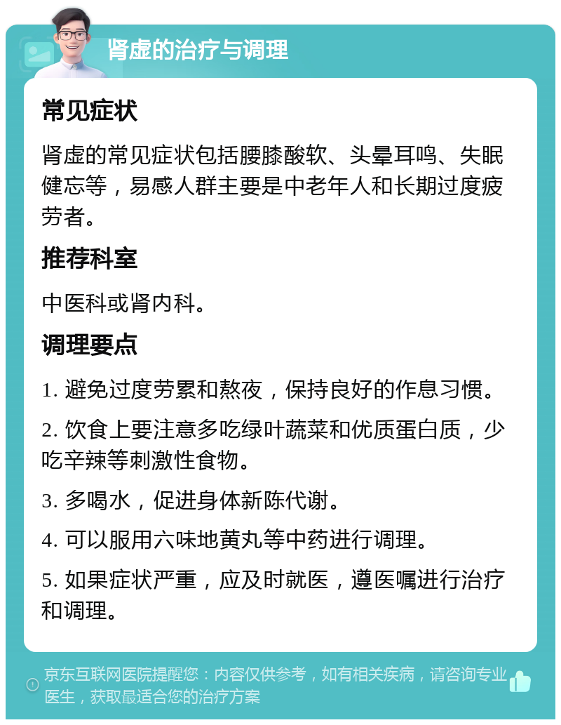 肾虚的治疗与调理 常见症状 肾虚的常见症状包括腰膝酸软、头晕耳鸣、失眠健忘等，易感人群主要是中老年人和长期过度疲劳者。 推荐科室 中医科或肾内科。 调理要点 1. 避免过度劳累和熬夜，保持良好的作息习惯。 2. 饮食上要注意多吃绿叶蔬菜和优质蛋白质，少吃辛辣等刺激性食物。 3. 多喝水，促进身体新陈代谢。 4. 可以服用六味地黄丸等中药进行调理。 5. 如果症状严重，应及时就医，遵医嘱进行治疗和调理。