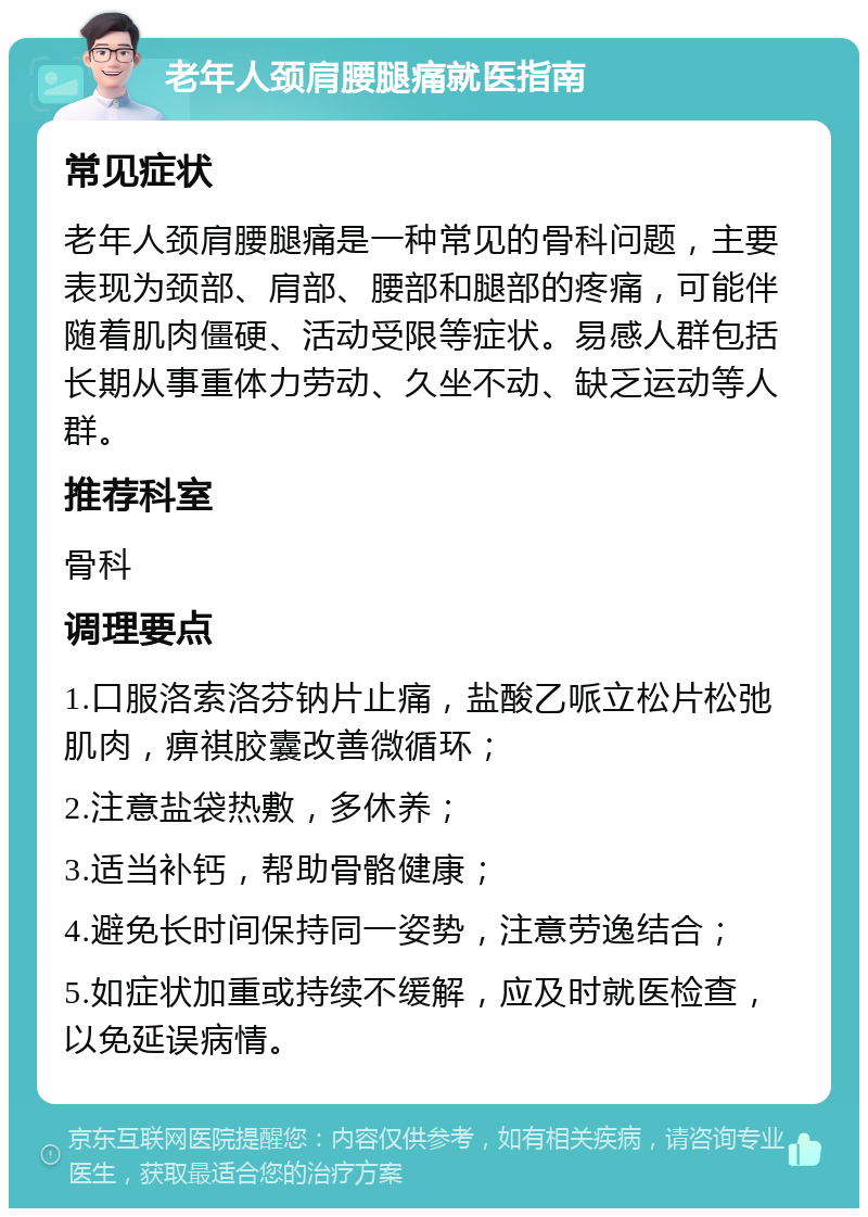 老年人颈肩腰腿痛就医指南 常见症状 老年人颈肩腰腿痛是一种常见的骨科问题，主要表现为颈部、肩部、腰部和腿部的疼痛，可能伴随着肌肉僵硬、活动受限等症状。易感人群包括长期从事重体力劳动、久坐不动、缺乏运动等人群。 推荐科室 骨科 调理要点 1.口服洛索洛芬钠片止痛，盐酸乙哌立松片松弛肌肉，痹祺胶囊改善微循环； 2.注意盐袋热敷，多休养； 3.适当补钙，帮助骨骼健康； 4.避免长时间保持同一姿势，注意劳逸结合； 5.如症状加重或持续不缓解，应及时就医检查，以免延误病情。