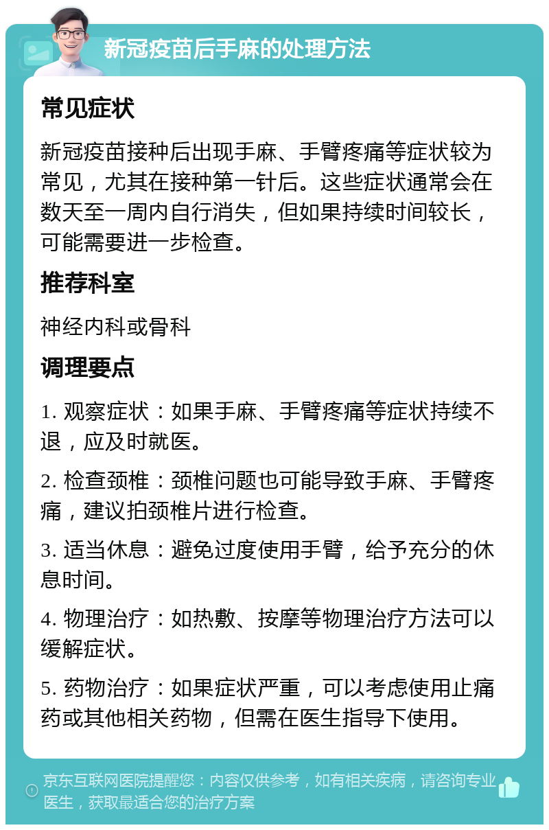 新冠疫苗后手麻的处理方法 常见症状 新冠疫苗接种后出现手麻、手臂疼痛等症状较为常见，尤其在接种第一针后。这些症状通常会在数天至一周内自行消失，但如果持续时间较长，可能需要进一步检查。 推荐科室 神经内科或骨科 调理要点 1. 观察症状：如果手麻、手臂疼痛等症状持续不退，应及时就医。 2. 检查颈椎：颈椎问题也可能导致手麻、手臂疼痛，建议拍颈椎片进行检查。 3. 适当休息：避免过度使用手臂，给予充分的休息时间。 4. 物理治疗：如热敷、按摩等物理治疗方法可以缓解症状。 5. 药物治疗：如果症状严重，可以考虑使用止痛药或其他相关药物，但需在医生指导下使用。