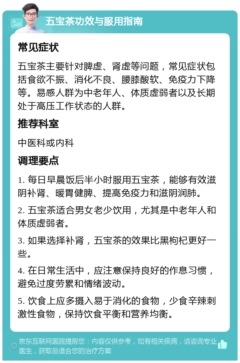 五宝茶功效与服用指南 常见症状 五宝茶主要针对脾虚、肾虚等问题，常见症状包括食欲不振、消化不良、腰膝酸软、免疫力下降等。易感人群为中老年人、体质虚弱者以及长期处于高压工作状态的人群。 推荐科室 中医科或内科 调理要点 1. 每日早晨饭后半小时服用五宝茶，能够有效滋阴补肾、暖胃健脾、提高免疫力和滋阴润肺。 2. 五宝茶适合男女老少饮用，尤其是中老年人和体质虚弱者。 3. 如果选择补肾，五宝茶的效果比黑枸杞更好一些。 4. 在日常生活中，应注意保持良好的作息习惯，避免过度劳累和情绪波动。 5. 饮食上应多摄入易于消化的食物，少食辛辣刺激性食物，保持饮食平衡和营养均衡。