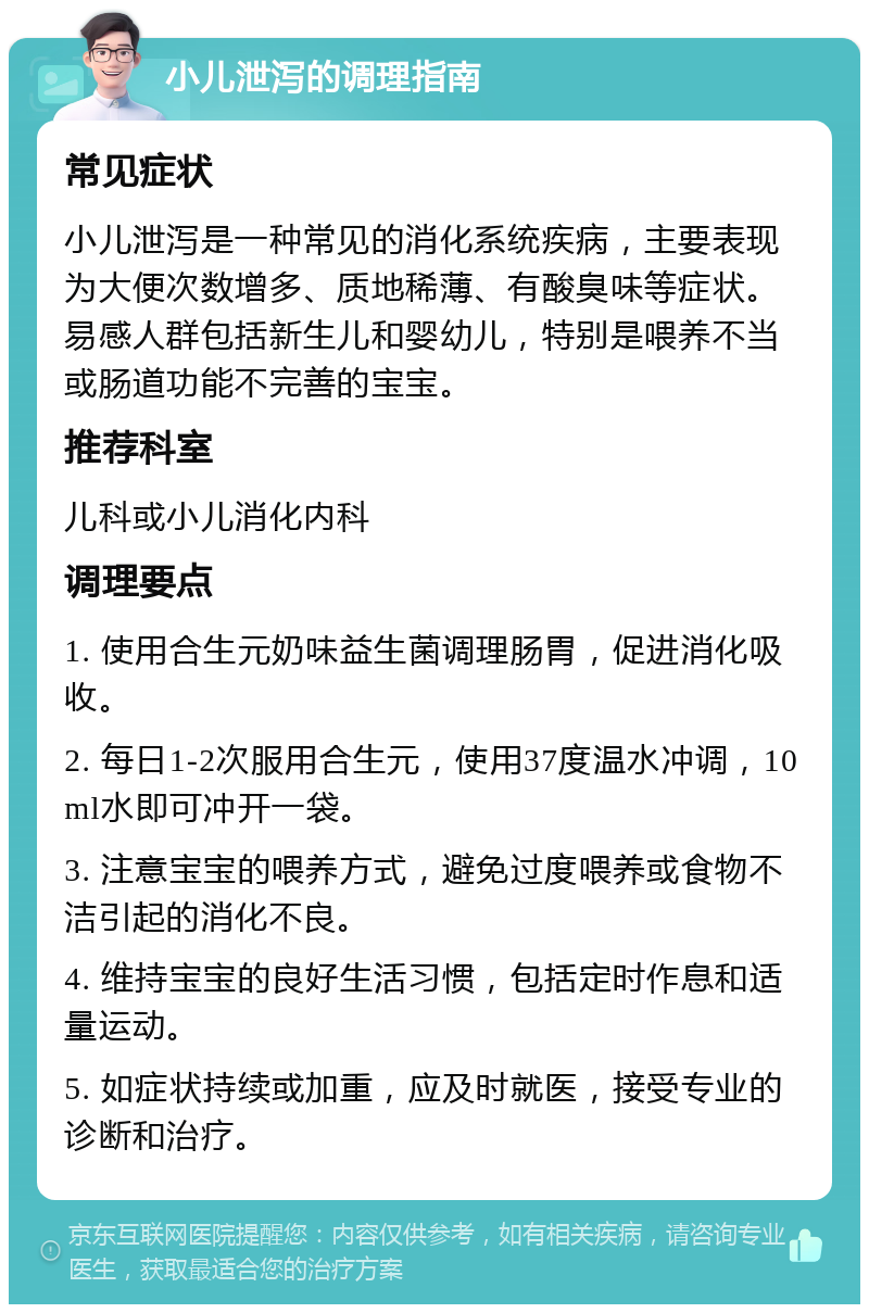 小儿泄泻的调理指南 常见症状 小儿泄泻是一种常见的消化系统疾病，主要表现为大便次数增多、质地稀薄、有酸臭味等症状。易感人群包括新生儿和婴幼儿，特别是喂养不当或肠道功能不完善的宝宝。 推荐科室 儿科或小儿消化内科 调理要点 1. 使用合生元奶味益生菌调理肠胃，促进消化吸收。 2. 每日1-2次服用合生元，使用37度温水冲调，10ml水即可冲开一袋。 3. 注意宝宝的喂养方式，避免过度喂养或食物不洁引起的消化不良。 4. 维持宝宝的良好生活习惯，包括定时作息和适量运动。 5. 如症状持续或加重，应及时就医，接受专业的诊断和治疗。