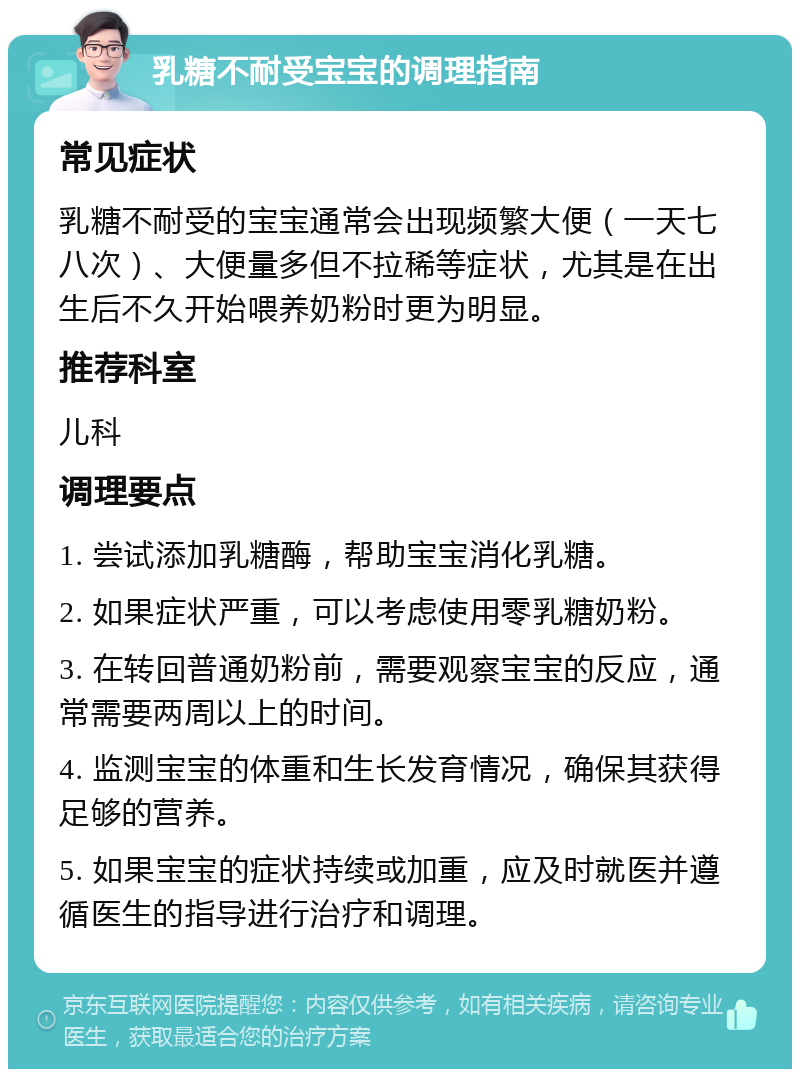 乳糖不耐受宝宝的调理指南 常见症状 乳糖不耐受的宝宝通常会出现频繁大便（一天七八次）、大便量多但不拉稀等症状，尤其是在出生后不久开始喂养奶粉时更为明显。 推荐科室 儿科 调理要点 1. 尝试添加乳糖酶，帮助宝宝消化乳糖。 2. 如果症状严重，可以考虑使用零乳糖奶粉。 3. 在转回普通奶粉前，需要观察宝宝的反应，通常需要两周以上的时间。 4. 监测宝宝的体重和生长发育情况，确保其获得足够的营养。 5. 如果宝宝的症状持续或加重，应及时就医并遵循医生的指导进行治疗和调理。