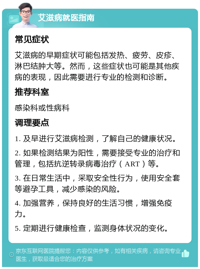 艾滋病就医指南 常见症状 艾滋病的早期症状可能包括发热、疲劳、皮疹、淋巴结肿大等。然而，这些症状也可能是其他疾病的表现，因此需要进行专业的检测和诊断。 推荐科室 感染科或性病科 调理要点 1. 及早进行艾滋病检测，了解自己的健康状况。 2. 如果检测结果为阳性，需要接受专业的治疗和管理，包括抗逆转录病毒治疗（ART）等。 3. 在日常生活中，采取安全性行为，使用安全套等避孕工具，减少感染的风险。 4. 加强营养，保持良好的生活习惯，增强免疫力。 5. 定期进行健康检查，监测身体状况的变化。