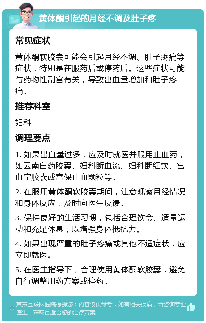 黄体酮引起的月经不调及肚子疼 常见症状 黄体酮软胶囊可能会引起月经不调、肚子疼痛等症状，特别是在服药后或停药后。这些症状可能与药物性刮宫有关，导致出血量增加和肚子疼痛。 推荐科室 妇科 调理要点 1. 如果出血量过多，应及时就医并服用止血药，如云南白药胶囊、妇科断血流、妇科断红饮、宫血宁胶囊或宫保止血颗粒等。 2. 在服用黄体酮软胶囊期间，注意观察月经情况和身体反应，及时向医生反馈。 3. 保持良好的生活习惯，包括合理饮食、适量运动和充足休息，以增强身体抵抗力。 4. 如果出现严重的肚子疼痛或其他不适症状，应立即就医。 5. 在医生指导下，合理使用黄体酮软胶囊，避免自行调整用药方案或停药。