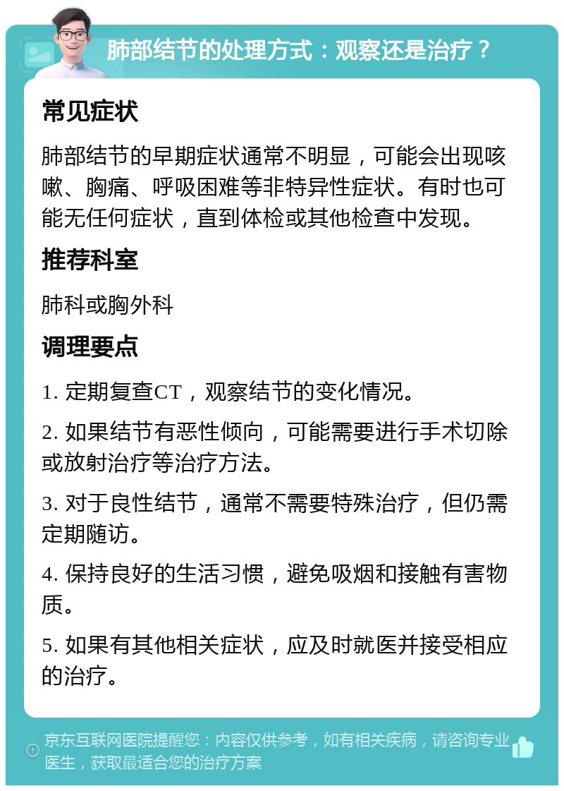 肺部结节的处理方式：观察还是治疗？ 常见症状 肺部结节的早期症状通常不明显，可能会出现咳嗽、胸痛、呼吸困难等非特异性症状。有时也可能无任何症状，直到体检或其他检查中发现。 推荐科室 肺科或胸外科 调理要点 1. 定期复查CT，观察结节的变化情况。 2. 如果结节有恶性倾向，可能需要进行手术切除或放射治疗等治疗方法。 3. 对于良性结节，通常不需要特殊治疗，但仍需定期随访。 4. 保持良好的生活习惯，避免吸烟和接触有害物质。 5. 如果有其他相关症状，应及时就医并接受相应的治疗。