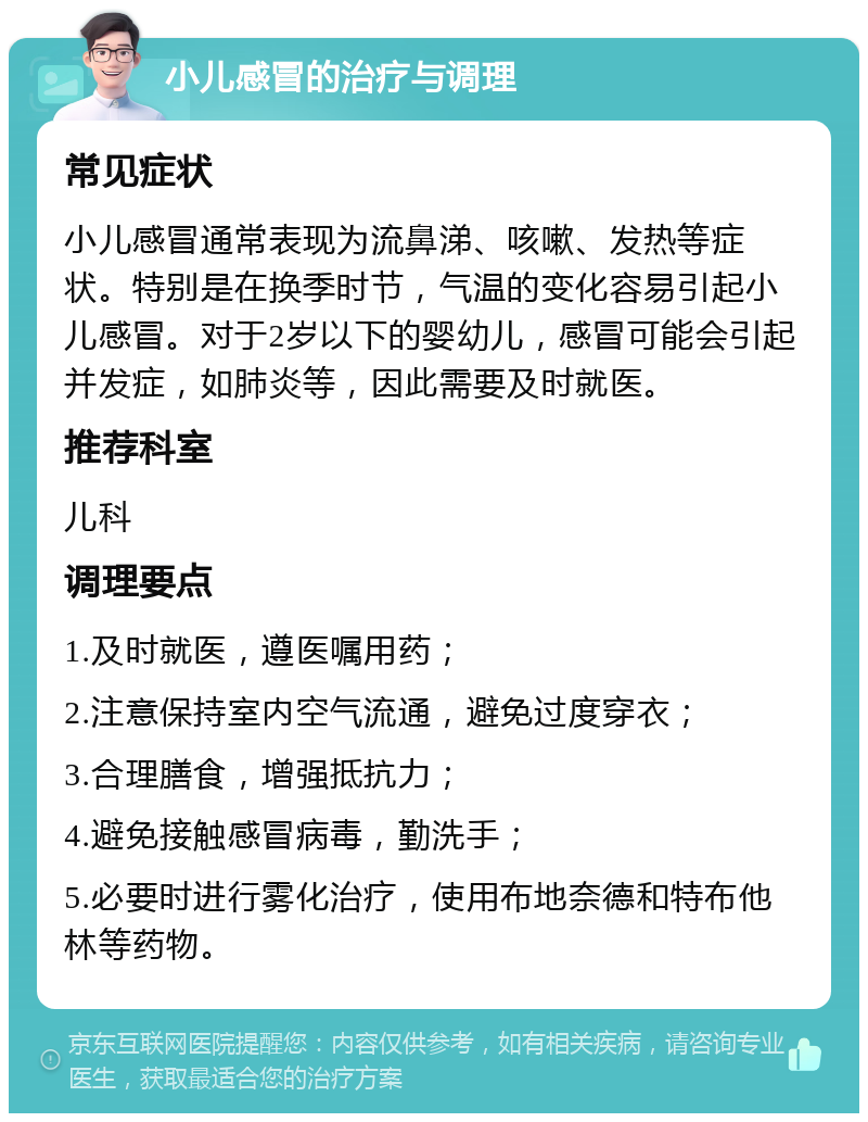 小儿感冒的治疗与调理 常见症状 小儿感冒通常表现为流鼻涕、咳嗽、发热等症状。特别是在换季时节，气温的变化容易引起小儿感冒。对于2岁以下的婴幼儿，感冒可能会引起并发症，如肺炎等，因此需要及时就医。 推荐科室 儿科 调理要点 1.及时就医，遵医嘱用药； 2.注意保持室内空气流通，避免过度穿衣； 3.合理膳食，增强抵抗力； 4.避免接触感冒病毒，勤洗手； 5.必要时进行雾化治疗，使用布地奈德和特布他林等药物。