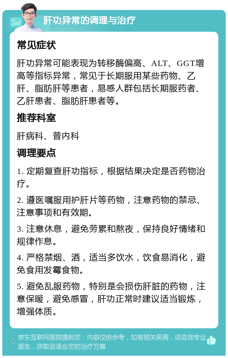 肝功异常的调理与治疗 常见症状 肝功异常可能表现为转移酶偏高、ALT、GGT增高等指标异常，常见于长期服用某些药物、乙肝、脂肪肝等患者，易感人群包括长期服药者、乙肝患者、脂肪肝患者等。 推荐科室 肝病科、普内科 调理要点 1. 定期复查肝功指标，根据结果决定是否药物治疗。 2. 遵医嘱服用护肝片等药物，注意药物的禁忌、注意事项和有效期。 3. 注意休息，避免劳累和熬夜，保持良好情绪和规律作息。 4. 严格禁烟、酒，适当多饮水，饮食易消化，避免食用发霉食物。 5. 避免乱服药物，特别是会损伤肝脏的药物，注意保暖，避免感冒，肝功正常时建议适当锻炼，增强体质。