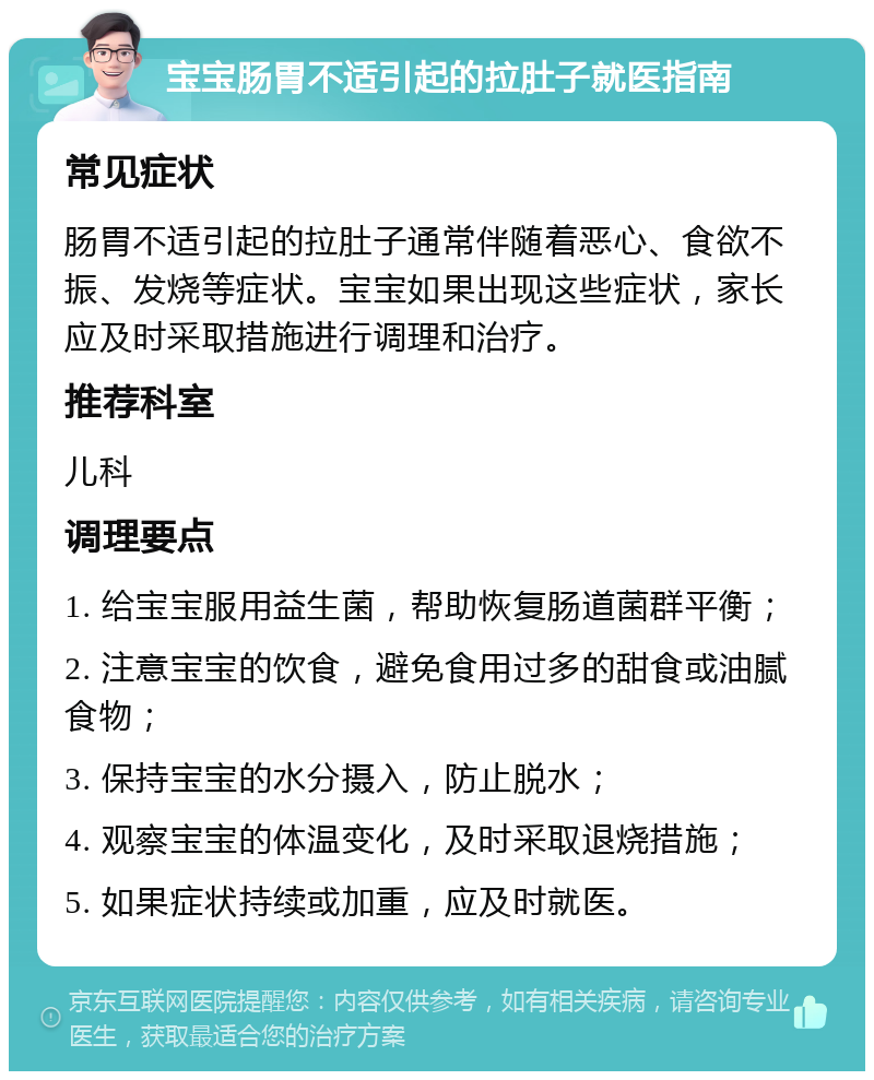 宝宝肠胃不适引起的拉肚子就医指南 常见症状 肠胃不适引起的拉肚子通常伴随着恶心、食欲不振、发烧等症状。宝宝如果出现这些症状，家长应及时采取措施进行调理和治疗。 推荐科室 儿科 调理要点 1. 给宝宝服用益生菌，帮助恢复肠道菌群平衡； 2. 注意宝宝的饮食，避免食用过多的甜食或油腻食物； 3. 保持宝宝的水分摄入，防止脱水； 4. 观察宝宝的体温变化，及时采取退烧措施； 5. 如果症状持续或加重，应及时就医。