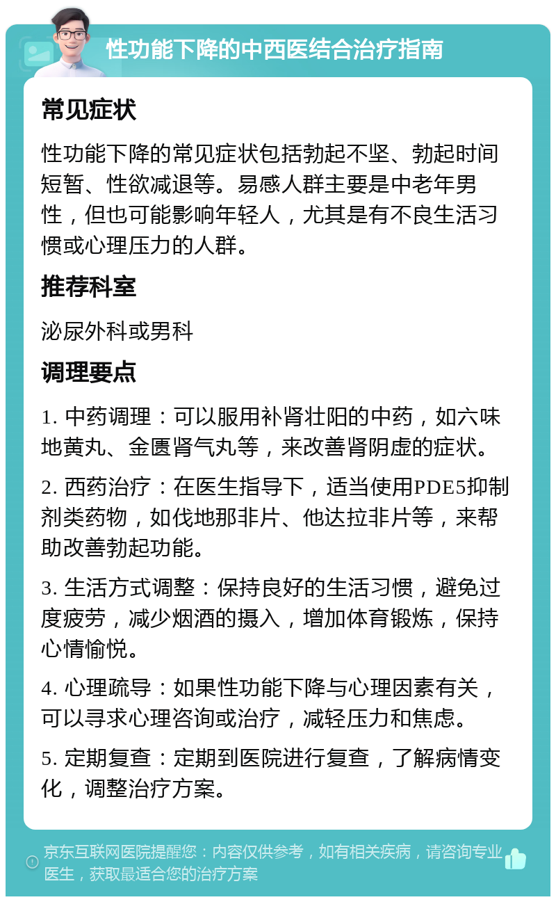 性功能下降的中西医结合治疗指南 常见症状 性功能下降的常见症状包括勃起不坚、勃起时间短暂、性欲减退等。易感人群主要是中老年男性，但也可能影响年轻人，尤其是有不良生活习惯或心理压力的人群。 推荐科室 泌尿外科或男科 调理要点 1. 中药调理：可以服用补肾壮阳的中药，如六味地黄丸、金匮肾气丸等，来改善肾阴虚的症状。 2. 西药治疗：在医生指导下，适当使用PDE5抑制剂类药物，如伐地那非片、他达拉非片等，来帮助改善勃起功能。 3. 生活方式调整：保持良好的生活习惯，避免过度疲劳，减少烟酒的摄入，增加体育锻炼，保持心情愉悦。 4. 心理疏导：如果性功能下降与心理因素有关，可以寻求心理咨询或治疗，减轻压力和焦虑。 5. 定期复查：定期到医院进行复查，了解病情变化，调整治疗方案。