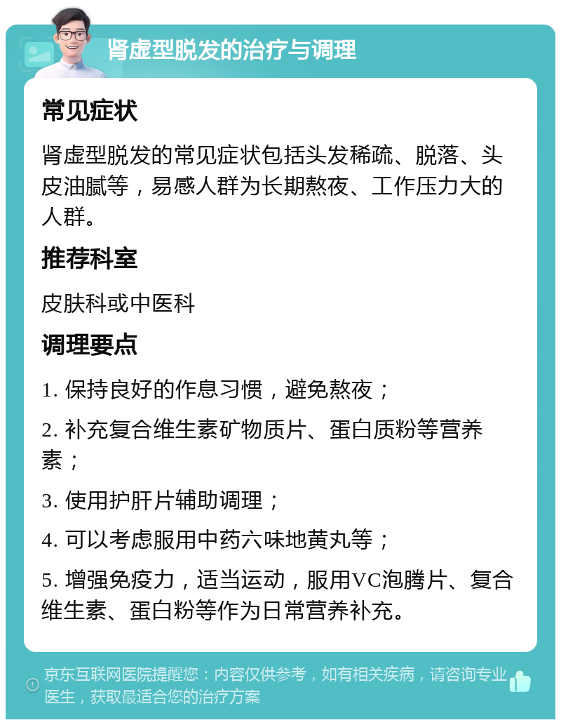 肾虚型脱发的治疗与调理 常见症状 肾虚型脱发的常见症状包括头发稀疏、脱落、头皮油腻等，易感人群为长期熬夜、工作压力大的人群。 推荐科室 皮肤科或中医科 调理要点 1. 保持良好的作息习惯，避免熬夜； 2. 补充复合维生素矿物质片、蛋白质粉等营养素； 3. 使用护肝片辅助调理； 4. 可以考虑服用中药六味地黄丸等； 5. 增强免疫力，适当运动，服用VC泡腾片、复合维生素、蛋白粉等作为日常营养补充。