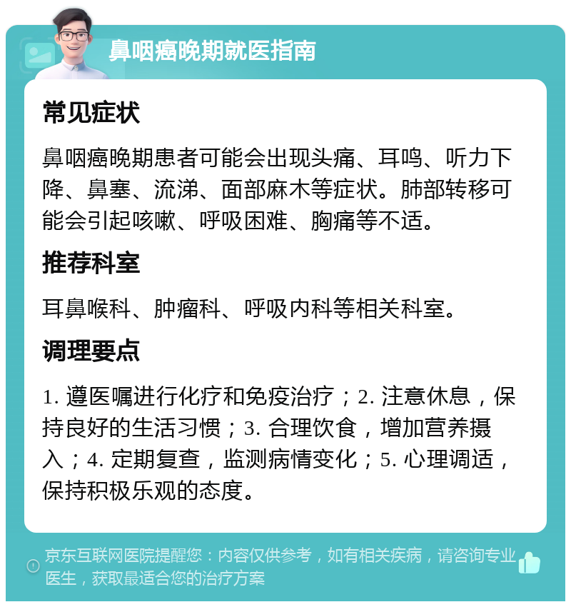 鼻咽癌晚期就医指南 常见症状 鼻咽癌晚期患者可能会出现头痛、耳鸣、听力下降、鼻塞、流涕、面部麻木等症状。肺部转移可能会引起咳嗽、呼吸困难、胸痛等不适。 推荐科室 耳鼻喉科、肿瘤科、呼吸内科等相关科室。 调理要点 1. 遵医嘱进行化疗和免疫治疗；2. 注意休息，保持良好的生活习惯；3. 合理饮食，增加营养摄入；4. 定期复查，监测病情变化；5. 心理调适，保持积极乐观的态度。