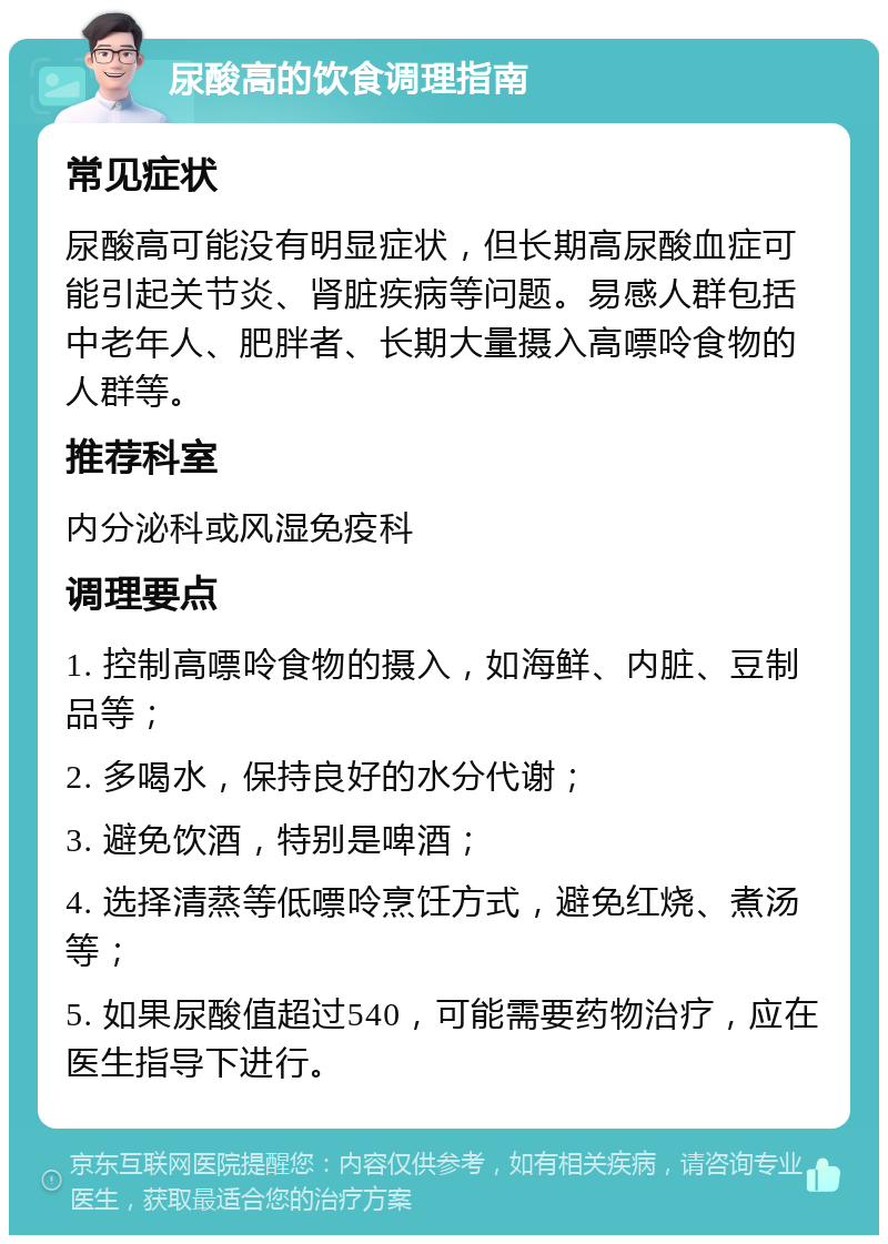 尿酸高的饮食调理指南 常见症状 尿酸高可能没有明显症状，但长期高尿酸血症可能引起关节炎、肾脏疾病等问题。易感人群包括中老年人、肥胖者、长期大量摄入高嘌呤食物的人群等。 推荐科室 内分泌科或风湿免疫科 调理要点 1. 控制高嘌呤食物的摄入，如海鲜、内脏、豆制品等； 2. 多喝水，保持良好的水分代谢； 3. 避免饮酒，特别是啤酒； 4. 选择清蒸等低嘌呤烹饪方式，避免红烧、煮汤等； 5. 如果尿酸值超过540，可能需要药物治疗，应在医生指导下进行。