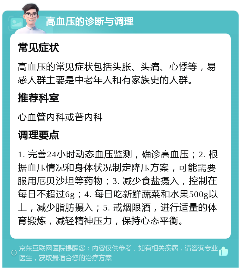 高血压的诊断与调理 常见症状 高血压的常见症状包括头胀、头痛、心悸等，易感人群主要是中老年人和有家族史的人群。 推荐科室 心血管内科或普内科 调理要点 1. 完善24小时动态血压监测，确诊高血压；2. 根据血压情况和身体状况制定降压方案，可能需要服用厄贝沙坦等药物；3. 减少食盐摄入，控制在每日不超过6g；4. 每日吃新鲜蔬菜和水果500g以上，减少脂肪摄入；5. 戒烟限酒，进行适量的体育锻炼，减轻精神压力，保持心态平衡。