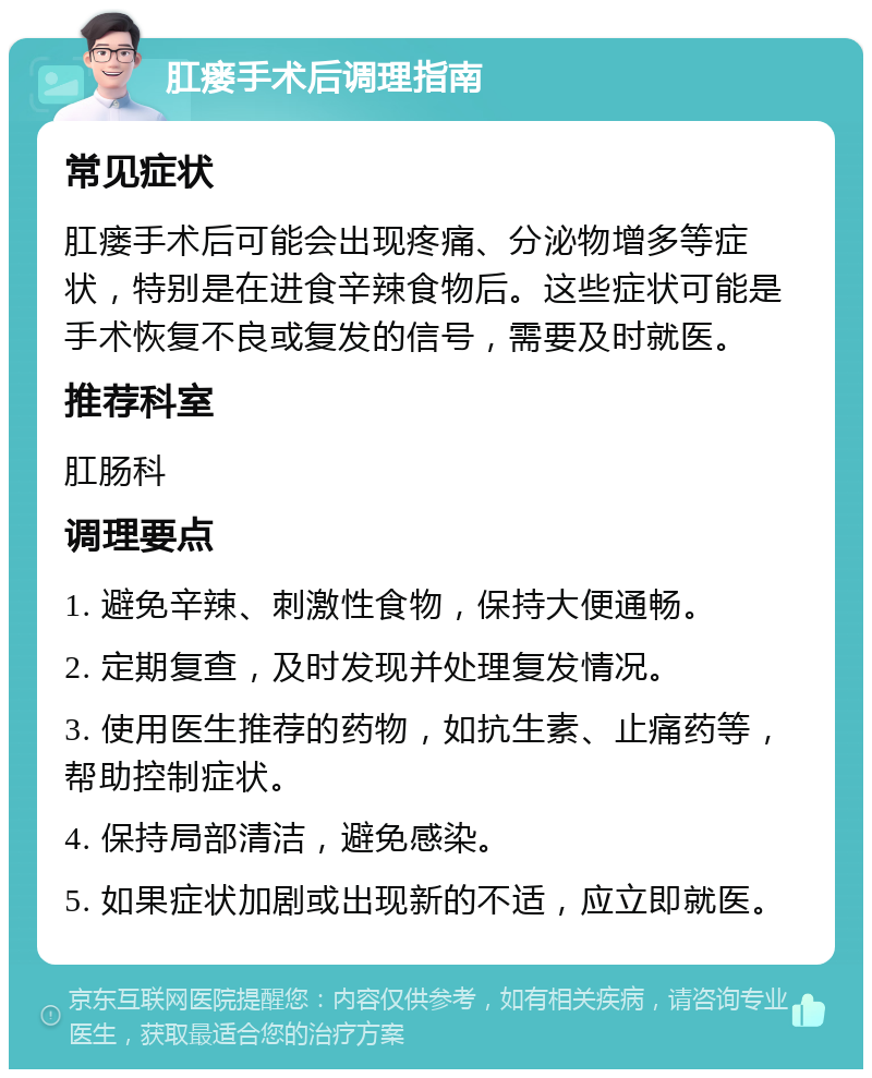 肛瘘手术后调理指南 常见症状 肛瘘手术后可能会出现疼痛、分泌物增多等症状，特别是在进食辛辣食物后。这些症状可能是手术恢复不良或复发的信号，需要及时就医。 推荐科室 肛肠科 调理要点 1. 避免辛辣、刺激性食物，保持大便通畅。 2. 定期复查，及时发现并处理复发情况。 3. 使用医生推荐的药物，如抗生素、止痛药等，帮助控制症状。 4. 保持局部清洁，避免感染。 5. 如果症状加剧或出现新的不适，应立即就医。