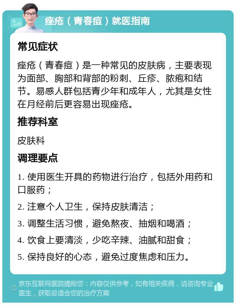 痤疮（青春痘）就医指南 常见症状 痤疮（青春痘）是一种常见的皮肤病，主要表现为面部、胸部和背部的粉刺、丘疹、脓疱和结节。易感人群包括青少年和成年人，尤其是女性在月经前后更容易出现痤疮。 推荐科室 皮肤科 调理要点 1. 使用医生开具的药物进行治疗，包括外用药和口服药； 2. 注意个人卫生，保持皮肤清洁； 3. 调整生活习惯，避免熬夜、抽烟和喝酒； 4. 饮食上要清淡，少吃辛辣、油腻和甜食； 5. 保持良好的心态，避免过度焦虑和压力。