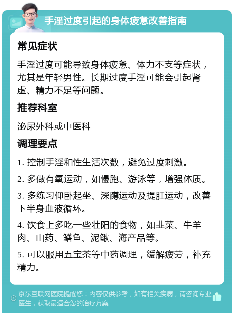 手淫过度引起的身体疲惫改善指南 常见症状 手淫过度可能导致身体疲惫、体力不支等症状，尤其是年轻男性。长期过度手淫可能会引起肾虚、精力不足等问题。 推荐科室 泌尿外科或中医科 调理要点 1. 控制手淫和性生活次数，避免过度刺激。 2. 多做有氧运动，如慢跑、游泳等，增强体质。 3. 多练习仰卧起坐、深蹲运动及提肛运动，改善下半身血液循环。 4. 饮食上多吃一些壮阳的食物，如韭菜、牛羊肉、山药、鳝鱼、泥鳅、海产品等。 5. 可以服用五宝茶等中药调理，缓解疲劳，补充精力。