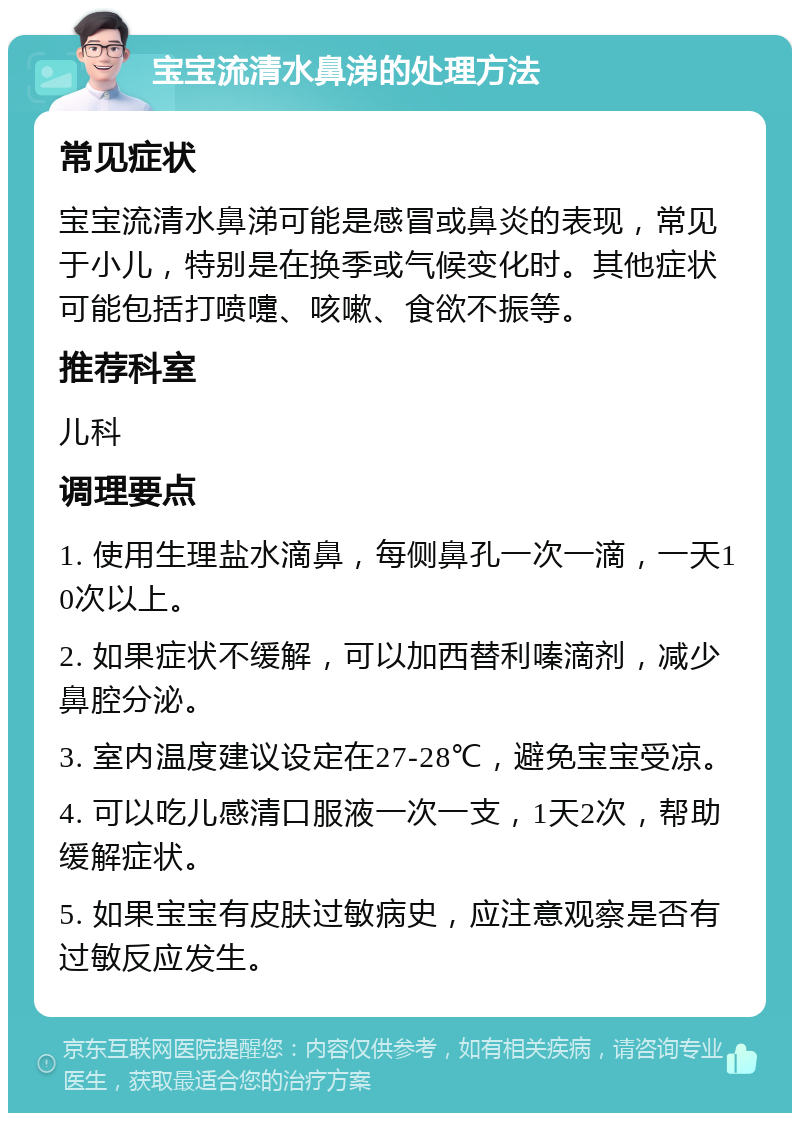 宝宝流清水鼻涕的处理方法 常见症状 宝宝流清水鼻涕可能是感冒或鼻炎的表现，常见于小儿，特别是在换季或气候变化时。其他症状可能包括打喷嚏、咳嗽、食欲不振等。 推荐科室 儿科 调理要点 1. 使用生理盐水滴鼻，每侧鼻孔一次一滴，一天10次以上。 2. 如果症状不缓解，可以加西替利嗪滴剂，减少鼻腔分泌。 3. 室内温度建议设定在27-28℃，避免宝宝受凉。 4. 可以吃儿感清口服液一次一支，1天2次，帮助缓解症状。 5. 如果宝宝有皮肤过敏病史，应注意观察是否有过敏反应发生。