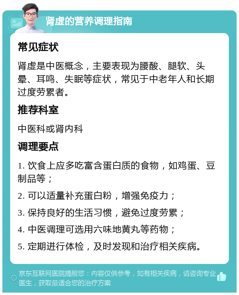 肾虚的营养调理指南 常见症状 肾虚是中医概念，主要表现为腰酸、腿软、头晕、耳鸣、失眠等症状，常见于中老年人和长期过度劳累者。 推荐科室 中医科或肾内科 调理要点 1. 饮食上应多吃富含蛋白质的食物，如鸡蛋、豆制品等； 2. 可以适量补充蛋白粉，增强免疫力； 3. 保持良好的生活习惯，避免过度劳累； 4. 中医调理可选用六味地黄丸等药物； 5. 定期进行体检，及时发现和治疗相关疾病。