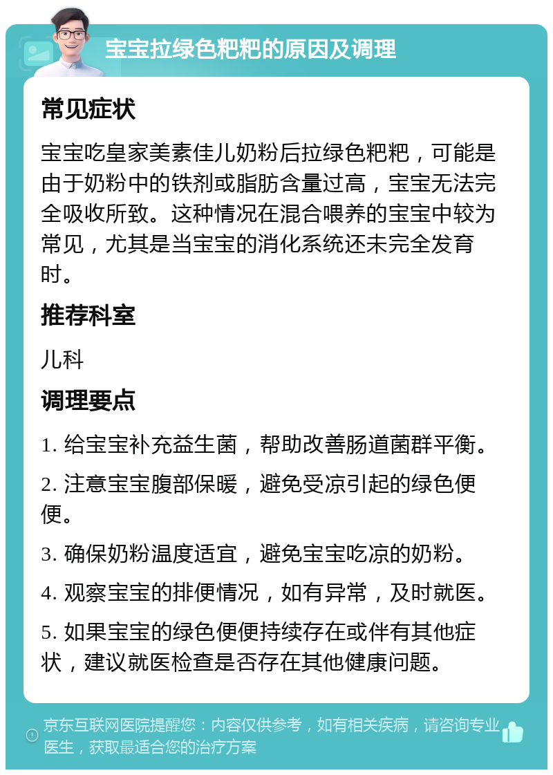 宝宝拉绿色粑粑的原因及调理 常见症状 宝宝吃皇家美素佳儿奶粉后拉绿色粑粑，可能是由于奶粉中的铁剂或脂肪含量过高，宝宝无法完全吸收所致。这种情况在混合喂养的宝宝中较为常见，尤其是当宝宝的消化系统还未完全发育时。 推荐科室 儿科 调理要点 1. 给宝宝补充益生菌，帮助改善肠道菌群平衡。 2. 注意宝宝腹部保暖，避免受凉引起的绿色便便。 3. 确保奶粉温度适宜，避免宝宝吃凉的奶粉。 4. 观察宝宝的排便情况，如有异常，及时就医。 5. 如果宝宝的绿色便便持续存在或伴有其他症状，建议就医检查是否存在其他健康问题。