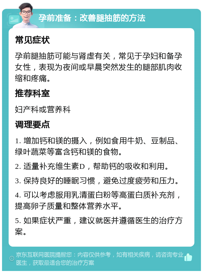 孕前准备：改善腿抽筋的方法 常见症状 孕前腿抽筋可能与肾虚有关，常见于孕妇和备孕女性，表现为夜间或早晨突然发生的腿部肌肉收缩和疼痛。 推荐科室 妇产科或营养科 调理要点 1. 增加钙和镁的摄入，例如食用牛奶、豆制品、绿叶蔬菜等富含钙和镁的食物。 2. 适量补充维生素D，帮助钙的吸收和利用。 3. 保持良好的睡眠习惯，避免过度疲劳和压力。 4. 可以考虑服用乳清蛋白粉等高蛋白质补充剂，提高卵子质量和整体营养水平。 5. 如果症状严重，建议就医并遵循医生的治疗方案。