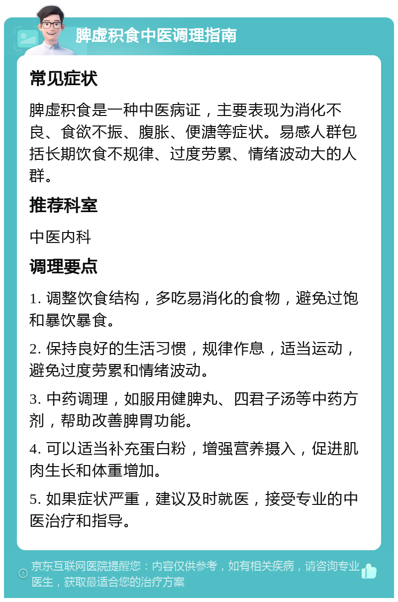 脾虚积食中医调理指南 常见症状 脾虚积食是一种中医病证，主要表现为消化不良、食欲不振、腹胀、便溏等症状。易感人群包括长期饮食不规律、过度劳累、情绪波动大的人群。 推荐科室 中医内科 调理要点 1. 调整饮食结构，多吃易消化的食物，避免过饱和暴饮暴食。 2. 保持良好的生活习惯，规律作息，适当运动，避免过度劳累和情绪波动。 3. 中药调理，如服用健脾丸、四君子汤等中药方剂，帮助改善脾胃功能。 4. 可以适当补充蛋白粉，增强营养摄入，促进肌肉生长和体重增加。 5. 如果症状严重，建议及时就医，接受专业的中医治疗和指导。