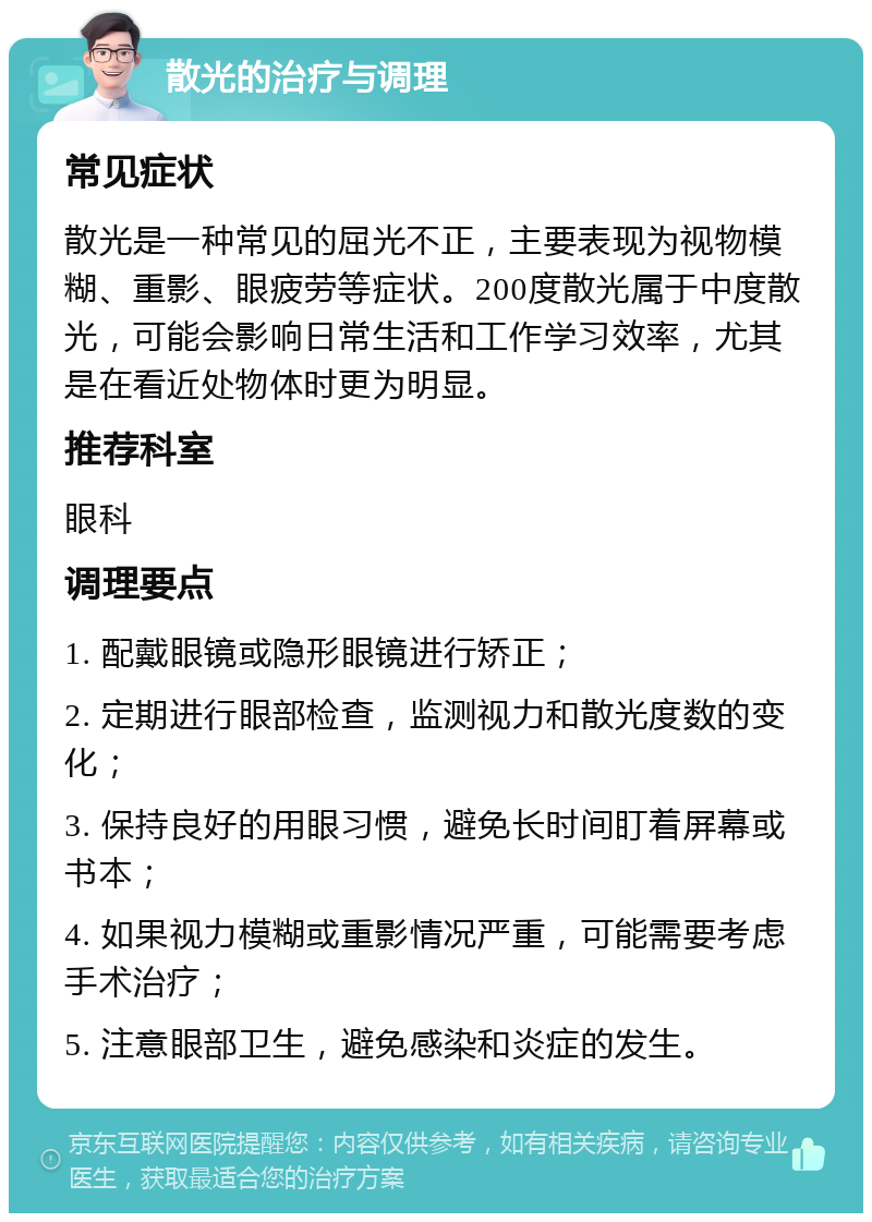 散光的治疗与调理 常见症状 散光是一种常见的屈光不正，主要表现为视物模糊、重影、眼疲劳等症状。200度散光属于中度散光，可能会影响日常生活和工作学习效率，尤其是在看近处物体时更为明显。 推荐科室 眼科 调理要点 1. 配戴眼镜或隐形眼镜进行矫正； 2. 定期进行眼部检查，监测视力和散光度数的变化； 3. 保持良好的用眼习惯，避免长时间盯着屏幕或书本； 4. 如果视力模糊或重影情况严重，可能需要考虑手术治疗； 5. 注意眼部卫生，避免感染和炎症的发生。