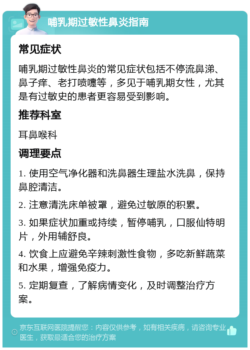 哺乳期过敏性鼻炎指南 常见症状 哺乳期过敏性鼻炎的常见症状包括不停流鼻涕、鼻子痒、老打喷嚏等，多见于哺乳期女性，尤其是有过敏史的患者更容易受到影响。 推荐科室 耳鼻喉科 调理要点 1. 使用空气净化器和洗鼻器生理盐水洗鼻，保持鼻腔清洁。 2. 注意清洗床单被罩，避免过敏原的积累。 3. 如果症状加重或持续，暂停哺乳，口服仙特明片，外用辅舒良。 4. 饮食上应避免辛辣刺激性食物，多吃新鲜蔬菜和水果，增强免疫力。 5. 定期复查，了解病情变化，及时调整治疗方案。