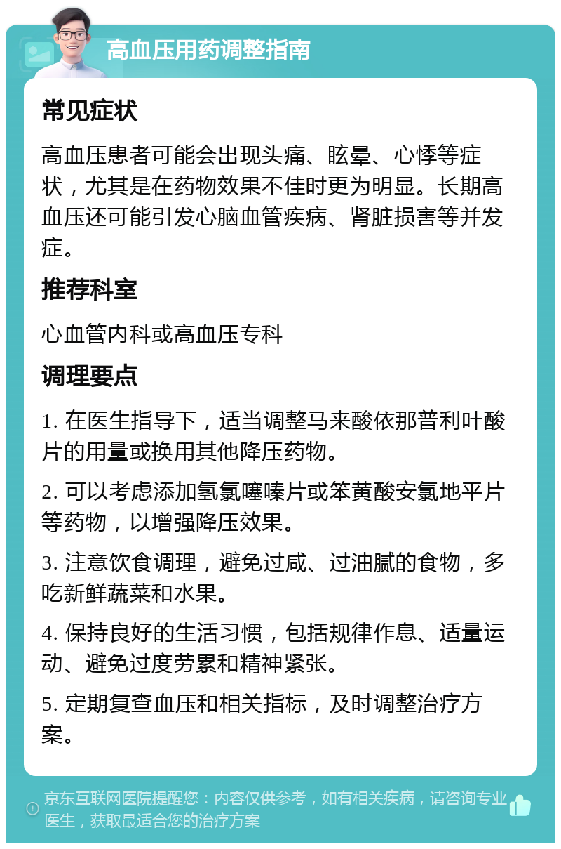 高血压用药调整指南 常见症状 高血压患者可能会出现头痛、眩晕、心悸等症状，尤其是在药物效果不佳时更为明显。长期高血压还可能引发心脑血管疾病、肾脏损害等并发症。 推荐科室 心血管内科或高血压专科 调理要点 1. 在医生指导下，适当调整马来酸依那普利叶酸片的用量或换用其他降压药物。 2. 可以考虑添加氢氯噻嗪片或笨黄酸安氯地平片等药物，以增强降压效果。 3. 注意饮食调理，避免过咸、过油腻的食物，多吃新鲜蔬菜和水果。 4. 保持良好的生活习惯，包括规律作息、适量运动、避免过度劳累和精神紧张。 5. 定期复查血压和相关指标，及时调整治疗方案。