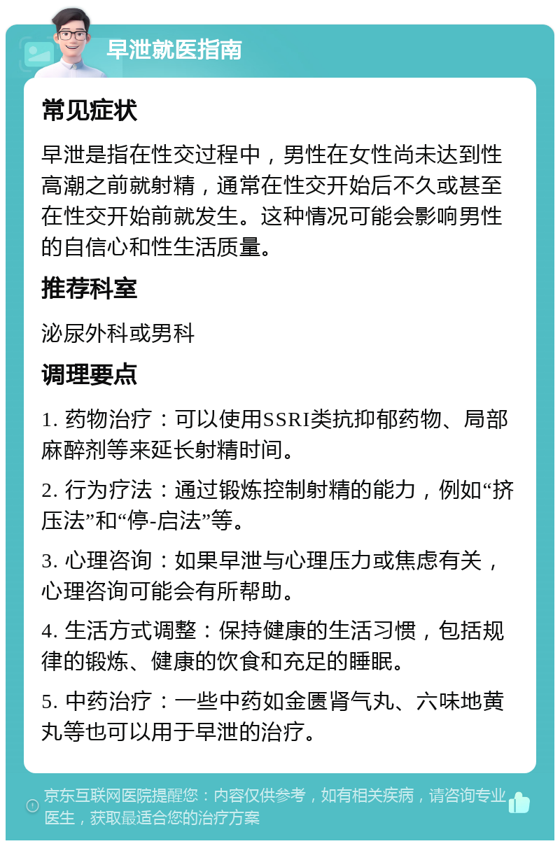 早泄就医指南 常见症状 早泄是指在性交过程中，男性在女性尚未达到性高潮之前就射精，通常在性交开始后不久或甚至在性交开始前就发生。这种情况可能会影响男性的自信心和性生活质量。 推荐科室 泌尿外科或男科 调理要点 1. 药物治疗：可以使用SSRI类抗抑郁药物、局部麻醉剂等来延长射精时间。 2. 行为疗法：通过锻炼控制射精的能力，例如“挤压法”和“停-启法”等。 3. 心理咨询：如果早泄与心理压力或焦虑有关，心理咨询可能会有所帮助。 4. 生活方式调整：保持健康的生活习惯，包括规律的锻炼、健康的饮食和充足的睡眠。 5. 中药治疗：一些中药如金匮肾气丸、六味地黄丸等也可以用于早泄的治疗。