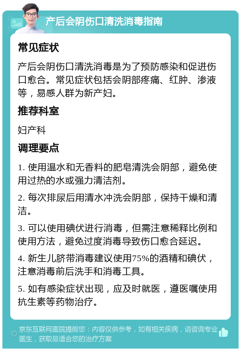 产后会阴伤口清洗消毒指南 常见症状 产后会阴伤口清洗消毒是为了预防感染和促进伤口愈合。常见症状包括会阴部疼痛、红肿、渗液等，易感人群为新产妇。 推荐科室 妇产科 调理要点 1. 使用温水和无香料的肥皂清洗会阴部，避免使用过热的水或强力清洁剂。 2. 每次排尿后用清水冲洗会阴部，保持干燥和清洁。 3. 可以使用碘伏进行消毒，但需注意稀释比例和使用方法，避免过度消毒导致伤口愈合延迟。 4. 新生儿脐带消毒建议使用75%的酒精和碘伏，注意消毒前后洗手和消毒工具。 5. 如有感染症状出现，应及时就医，遵医嘱使用抗生素等药物治疗。