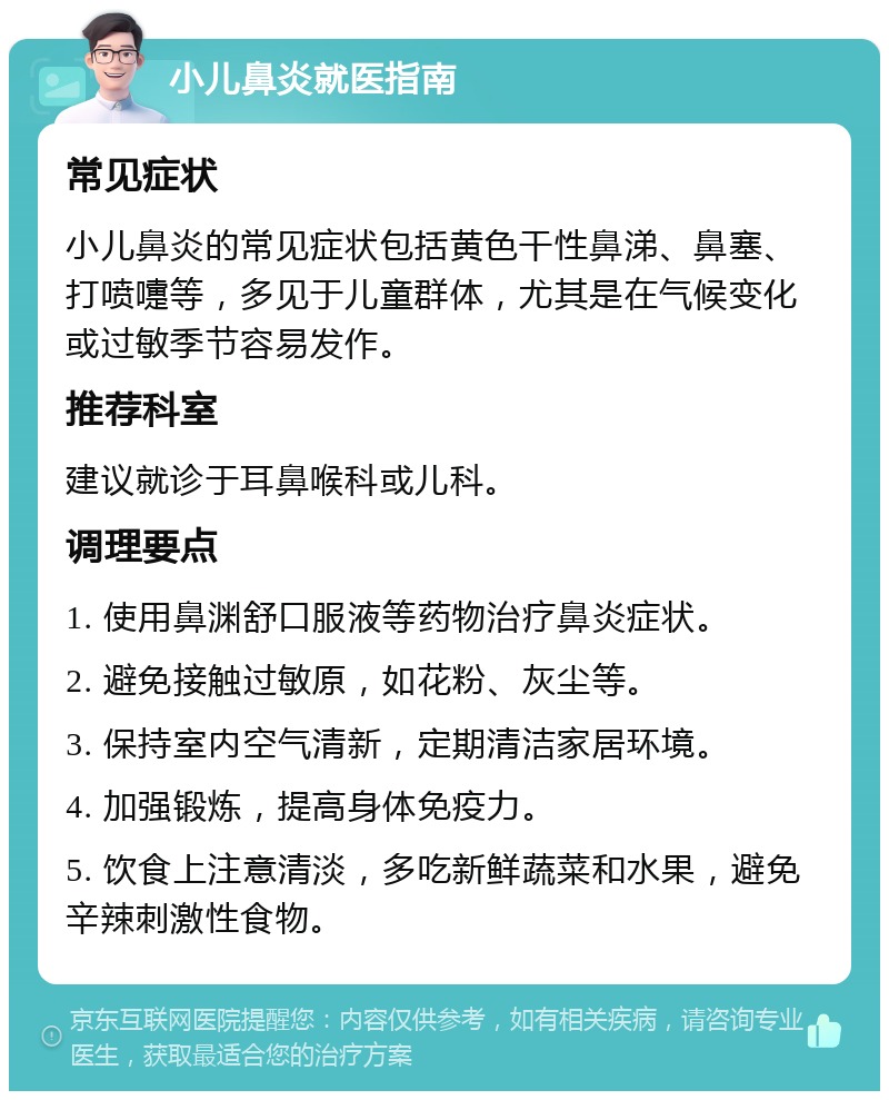 小儿鼻炎就医指南 常见症状 小儿鼻炎的常见症状包括黄色干性鼻涕、鼻塞、打喷嚏等，多见于儿童群体，尤其是在气候变化或过敏季节容易发作。 推荐科室 建议就诊于耳鼻喉科或儿科。 调理要点 1. 使用鼻渊舒口服液等药物治疗鼻炎症状。 2. 避免接触过敏原，如花粉、灰尘等。 3. 保持室内空气清新，定期清洁家居环境。 4. 加强锻炼，提高身体免疫力。 5. 饮食上注意清淡，多吃新鲜蔬菜和水果，避免辛辣刺激性食物。