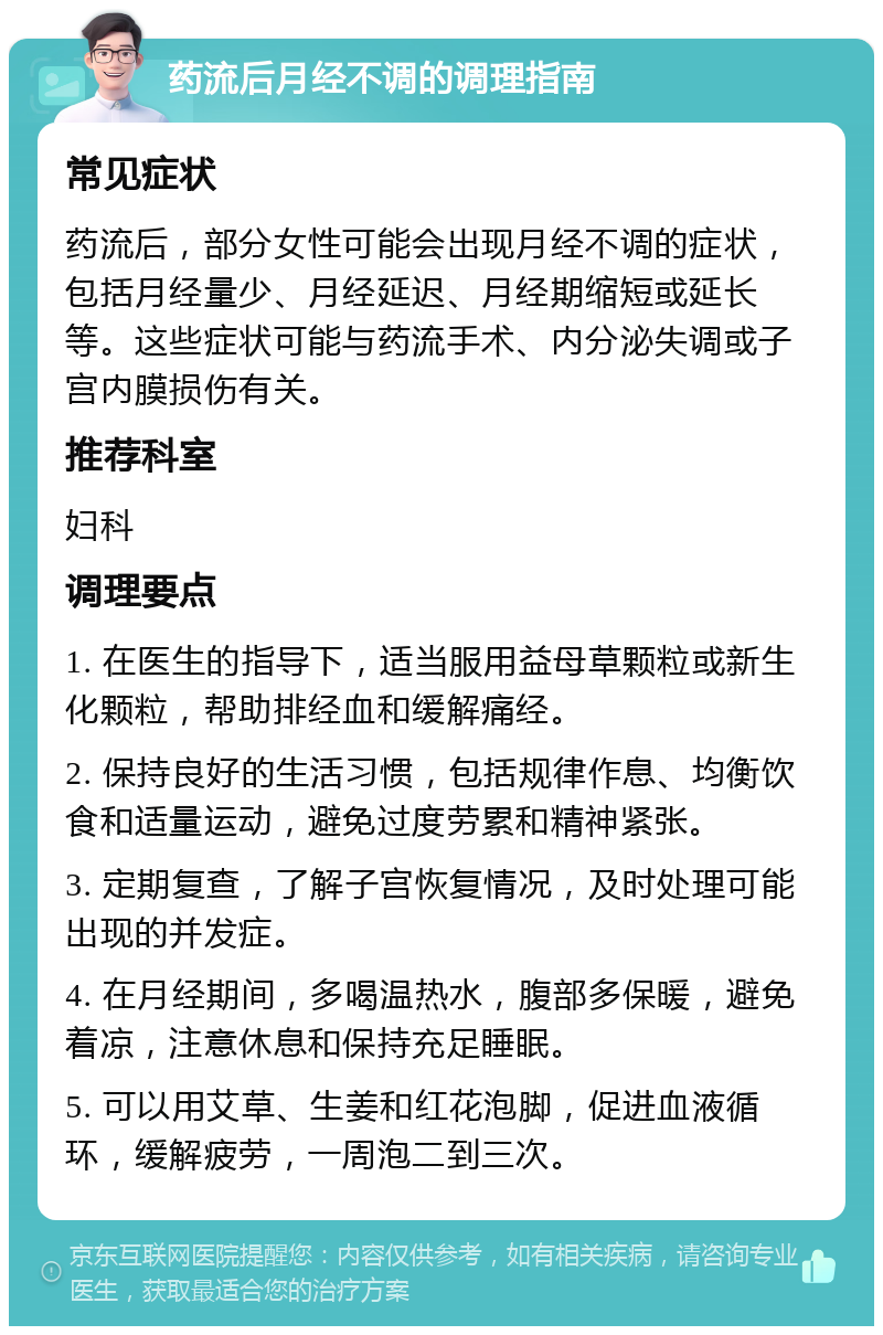 药流后月经不调的调理指南 常见症状 药流后，部分女性可能会出现月经不调的症状，包括月经量少、月经延迟、月经期缩短或延长等。这些症状可能与药流手术、内分泌失调或子宫内膜损伤有关。 推荐科室 妇科 调理要点 1. 在医生的指导下，适当服用益母草颗粒或新生化颗粒，帮助排经血和缓解痛经。 2. 保持良好的生活习惯，包括规律作息、均衡饮食和适量运动，避免过度劳累和精神紧张。 3. 定期复查，了解子宫恢复情况，及时处理可能出现的并发症。 4. 在月经期间，多喝温热水，腹部多保暖，避免着凉，注意休息和保持充足睡眠。 5. 可以用艾草、生姜和红花泡脚，促进血液循环，缓解疲劳，一周泡二到三次。