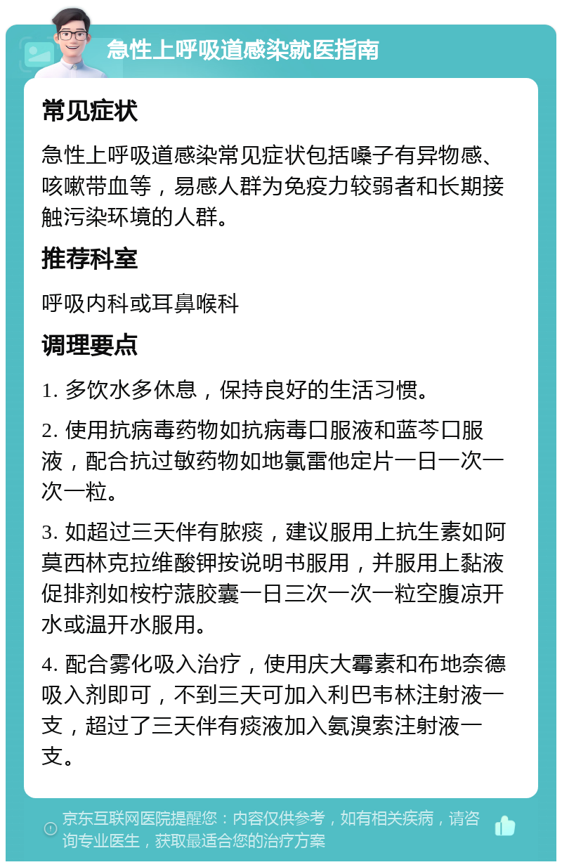 急性上呼吸道感染就医指南 常见症状 急性上呼吸道感染常见症状包括嗓子有异物感、咳嗽带血等，易感人群为免疫力较弱者和长期接触污染环境的人群。 推荐科室 呼吸内科或耳鼻喉科 调理要点 1. 多饮水多休息，保持良好的生活习惯。 2. 使用抗病毒药物如抗病毒口服液和蓝芩口服液，配合抗过敏药物如地氯雷他定片一日一次一次一粒。 3. 如超过三天伴有脓痰，建议服用上抗生素如阿莫西林克拉维酸钾按说明书服用，并服用上黏液促排剂如桉柠蒎胶囊一日三次一次一粒空腹凉开水或温开水服用。 4. 配合雾化吸入治疗，使用庆大霉素和布地奈德吸入剂即可，不到三天可加入利巴韦林注射液一支，超过了三天伴有痰液加入氨溴索注射液一支。