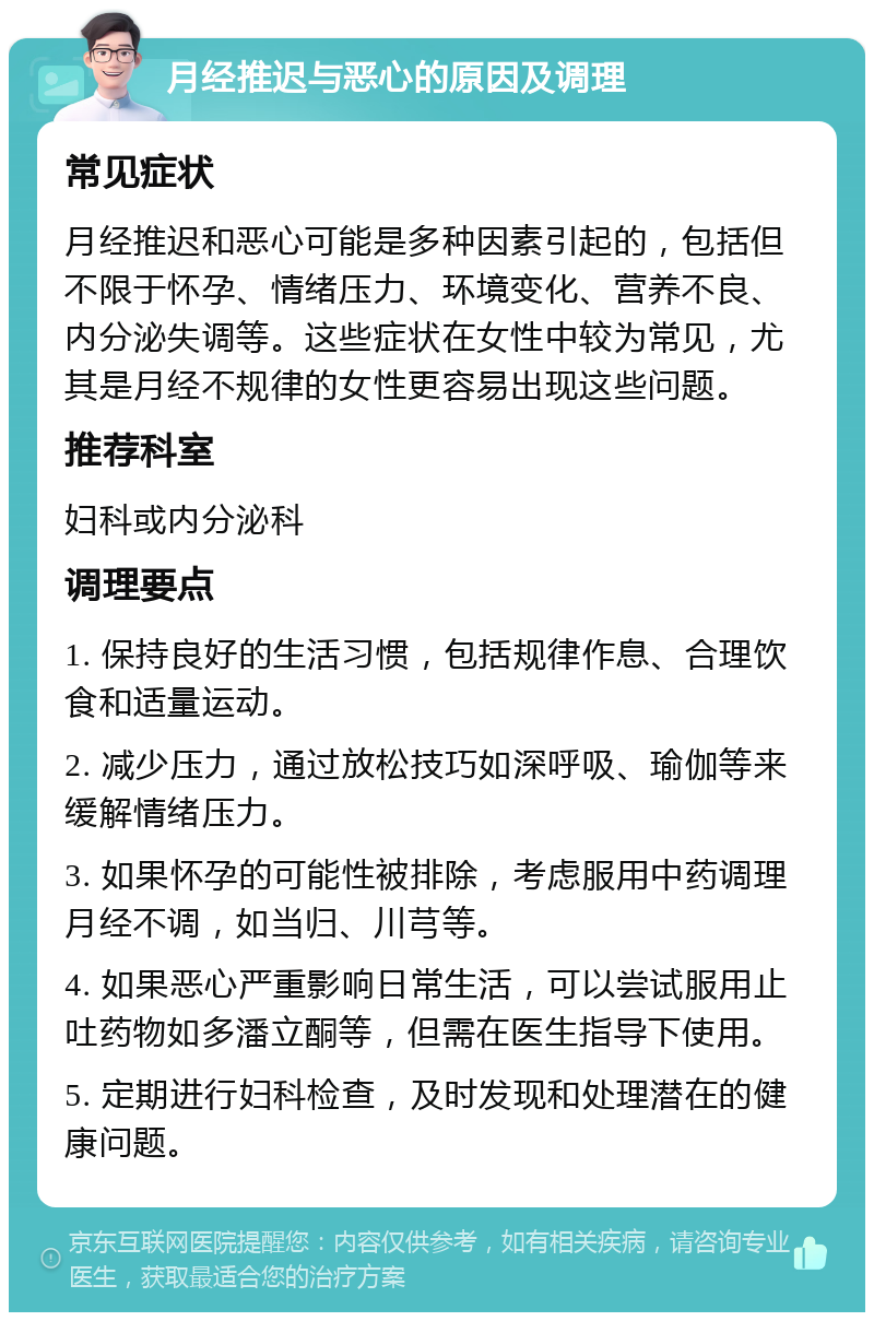 月经推迟与恶心的原因及调理 常见症状 月经推迟和恶心可能是多种因素引起的，包括但不限于怀孕、情绪压力、环境变化、营养不良、内分泌失调等。这些症状在女性中较为常见，尤其是月经不规律的女性更容易出现这些问题。 推荐科室 妇科或内分泌科 调理要点 1. 保持良好的生活习惯，包括规律作息、合理饮食和适量运动。 2. 减少压力，通过放松技巧如深呼吸、瑜伽等来缓解情绪压力。 3. 如果怀孕的可能性被排除，考虑服用中药调理月经不调，如当归、川芎等。 4. 如果恶心严重影响日常生活，可以尝试服用止吐药物如多潘立酮等，但需在医生指导下使用。 5. 定期进行妇科检查，及时发现和处理潜在的健康问题。