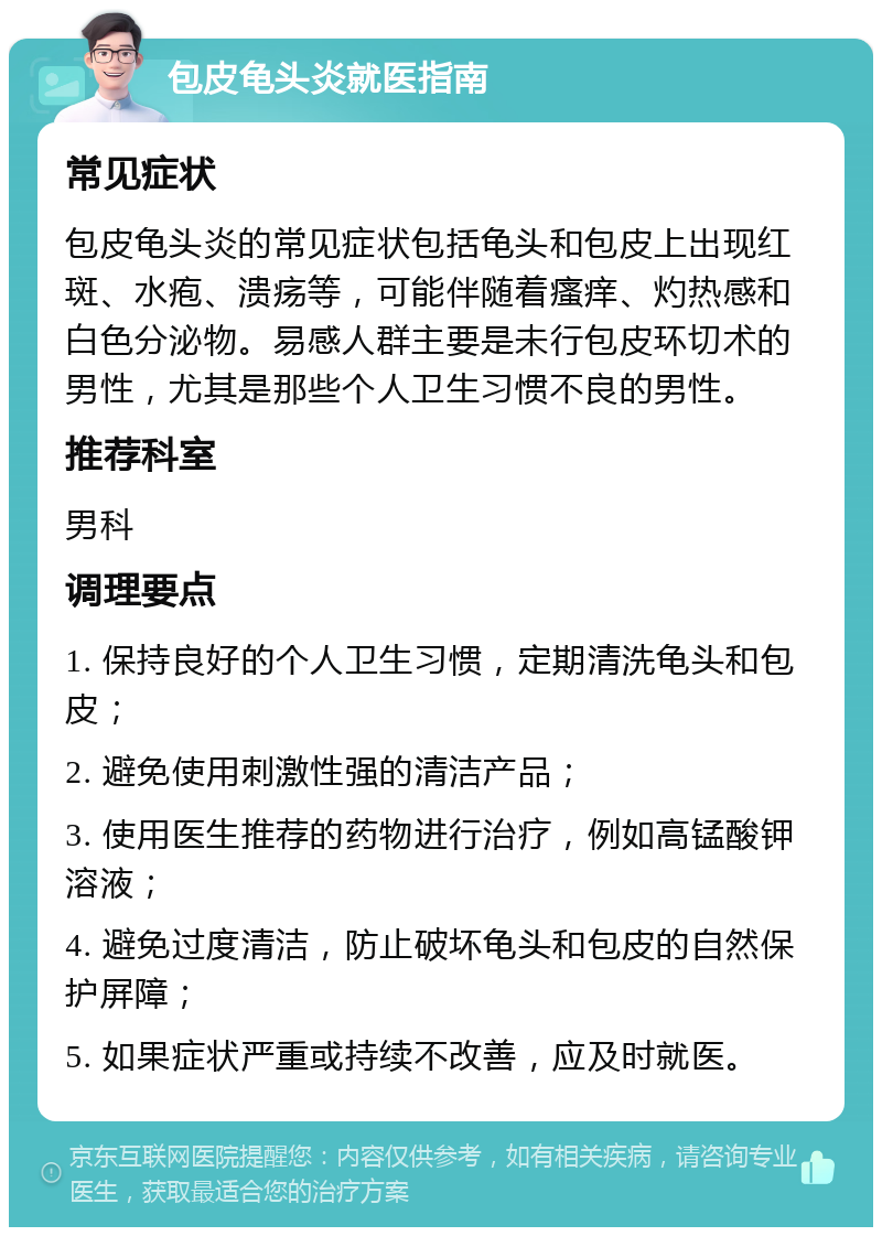 包皮龟头炎就医指南 常见症状 包皮龟头炎的常见症状包括龟头和包皮上出现红斑、水疱、溃疡等，可能伴随着瘙痒、灼热感和白色分泌物。易感人群主要是未行包皮环切术的男性，尤其是那些个人卫生习惯不良的男性。 推荐科室 男科 调理要点 1. 保持良好的个人卫生习惯，定期清洗龟头和包皮； 2. 避免使用刺激性强的清洁产品； 3. 使用医生推荐的药物进行治疗，例如高锰酸钾溶液； 4. 避免过度清洁，防止破坏龟头和包皮的自然保护屏障； 5. 如果症状严重或持续不改善，应及时就医。