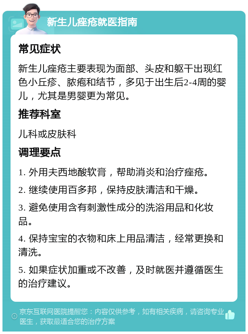 新生儿痤疮就医指南 常见症状 新生儿痤疮主要表现为面部、头皮和躯干出现红色小丘疹、脓疱和结节，多见于出生后2-4周的婴儿，尤其是男婴更为常见。 推荐科室 儿科或皮肤科 调理要点 1. 外用夫西地酸软膏，帮助消炎和治疗痤疮。 2. 继续使用百多邦，保持皮肤清洁和干燥。 3. 避免使用含有刺激性成分的洗浴用品和化妆品。 4. 保持宝宝的衣物和床上用品清洁，经常更换和清洗。 5. 如果症状加重或不改善，及时就医并遵循医生的治疗建议。