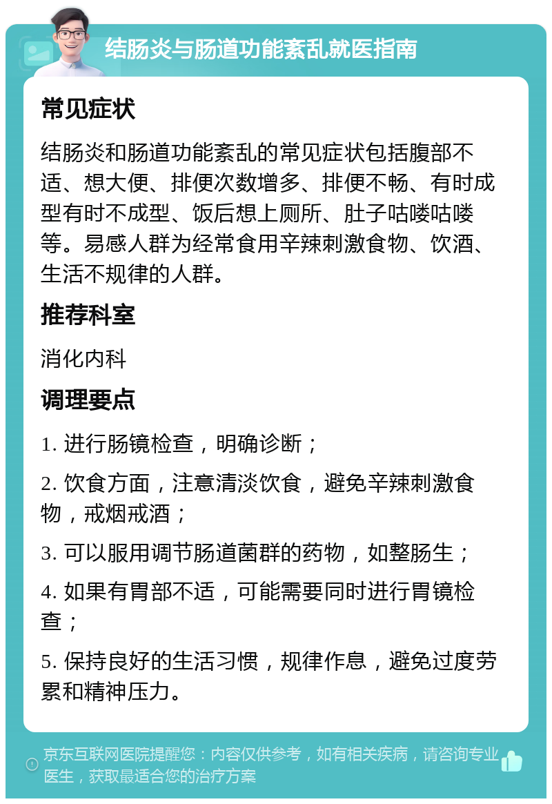 结肠炎与肠道功能紊乱就医指南 常见症状 结肠炎和肠道功能紊乱的常见症状包括腹部不适、想大便、排便次数增多、排便不畅、有时成型有时不成型、饭后想上厕所、肚子咕喽咕喽等。易感人群为经常食用辛辣刺激食物、饮酒、生活不规律的人群。 推荐科室 消化内科 调理要点 1. 进行肠镜检查，明确诊断； 2. 饮食方面，注意清淡饮食，避免辛辣刺激食物，戒烟戒酒； 3. 可以服用调节肠道菌群的药物，如整肠生； 4. 如果有胃部不适，可能需要同时进行胃镜检查； 5. 保持良好的生活习惯，规律作息，避免过度劳累和精神压力。