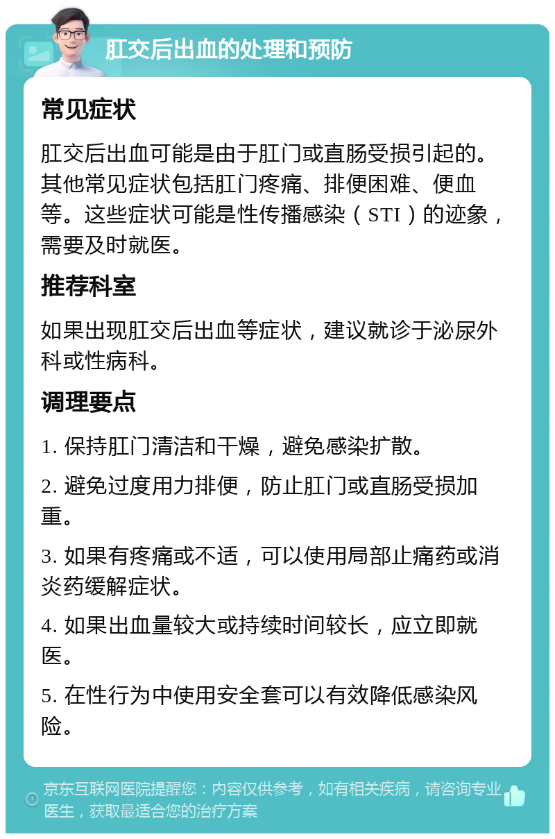 肛交后出血的处理和预防 常见症状 肛交后出血可能是由于肛门或直肠受损引起的。其他常见症状包括肛门疼痛、排便困难、便血等。这些症状可能是性传播感染（STI）的迹象，需要及时就医。 推荐科室 如果出现肛交后出血等症状，建议就诊于泌尿外科或性病科。 调理要点 1. 保持肛门清洁和干燥，避免感染扩散。 2. 避免过度用力排便，防止肛门或直肠受损加重。 3. 如果有疼痛或不适，可以使用局部止痛药或消炎药缓解症状。 4. 如果出血量较大或持续时间较长，应立即就医。 5. 在性行为中使用安全套可以有效降低感染风险。