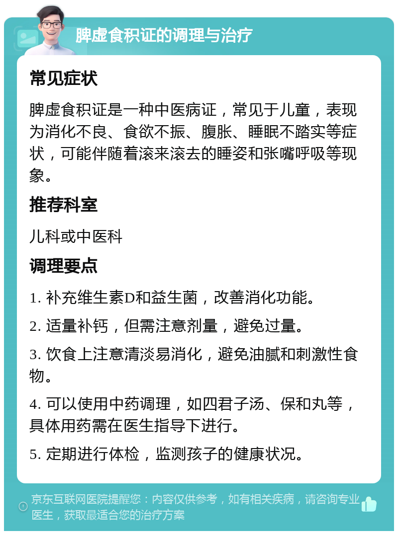 脾虚食积证的调理与治疗 常见症状 脾虚食积证是一种中医病证，常见于儿童，表现为消化不良、食欲不振、腹胀、睡眠不踏实等症状，可能伴随着滚来滚去的睡姿和张嘴呼吸等现象。 推荐科室 儿科或中医科 调理要点 1. 补充维生素D和益生菌，改善消化功能。 2. 适量补钙，但需注意剂量，避免过量。 3. 饮食上注意清淡易消化，避免油腻和刺激性食物。 4. 可以使用中药调理，如四君子汤、保和丸等，具体用药需在医生指导下进行。 5. 定期进行体检，监测孩子的健康状况。