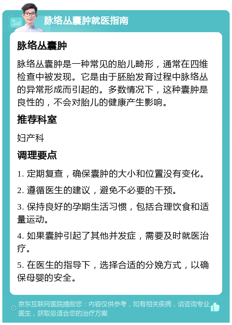 脉络丛囊肿就医指南 脉络丛囊肿 脉络丛囊肿是一种常见的胎儿畸形，通常在四维检查中被发现。它是由于胚胎发育过程中脉络丛的异常形成而引起的。多数情况下，这种囊肿是良性的，不会对胎儿的健康产生影响。 推荐科室 妇产科 调理要点 1. 定期复查，确保囊肿的大小和位置没有变化。 2. 遵循医生的建议，避免不必要的干预。 3. 保持良好的孕期生活习惯，包括合理饮食和适量运动。 4. 如果囊肿引起了其他并发症，需要及时就医治疗。 5. 在医生的指导下，选择合适的分娩方式，以确保母婴的安全。