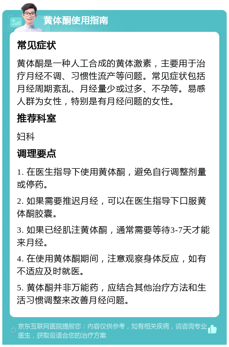 黄体酮使用指南 常见症状 黄体酮是一种人工合成的黄体激素，主要用于治疗月经不调、习惯性流产等问题。常见症状包括月经周期紊乱、月经量少或过多、不孕等。易感人群为女性，特别是有月经问题的女性。 推荐科室 妇科 调理要点 1. 在医生指导下使用黄体酮，避免自行调整剂量或停药。 2. 如果需要推迟月经，可以在医生指导下口服黄体酮胶囊。 3. 如果已经肌注黄体酮，通常需要等待3-7天才能来月经。 4. 在使用黄体酮期间，注意观察身体反应，如有不适应及时就医。 5. 黄体酮并非万能药，应结合其他治疗方法和生活习惯调整来改善月经问题。