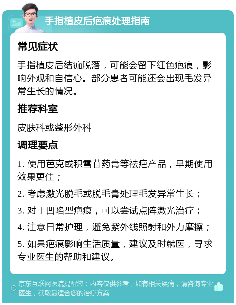 手指植皮后疤痕处理指南 常见症状 手指植皮后结痂脱落，可能会留下红色疤痕，影响外观和自信心。部分患者可能还会出现毛发异常生长的情况。 推荐科室 皮肤科或整形外科 调理要点 1. 使用芭克或积雪苷药膏等祛疤产品，早期使用效果更佳； 2. 考虑激光脱毛或脱毛膏处理毛发异常生长； 3. 对于凹陷型疤痕，可以尝试点阵激光治疗； 4. 注意日常护理，避免紫外线照射和外力摩擦； 5. 如果疤痕影响生活质量，建议及时就医，寻求专业医生的帮助和建议。