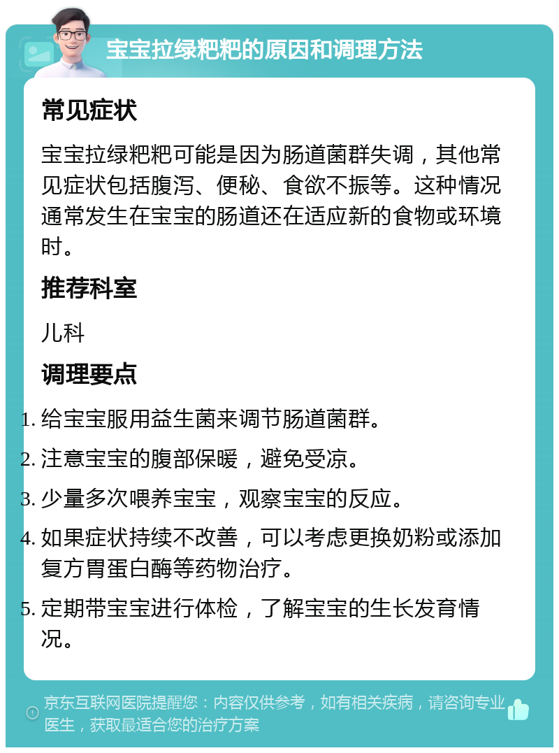 宝宝拉绿粑粑的原因和调理方法 常见症状 宝宝拉绿粑粑可能是因为肠道菌群失调，其他常见症状包括腹泻、便秘、食欲不振等。这种情况通常发生在宝宝的肠道还在适应新的食物或环境时。 推荐科室 儿科 调理要点 给宝宝服用益生菌来调节肠道菌群。 注意宝宝的腹部保暖，避免受凉。 少量多次喂养宝宝，观察宝宝的反应。 如果症状持续不改善，可以考虑更换奶粉或添加复方胃蛋白酶等药物治疗。 定期带宝宝进行体检，了解宝宝的生长发育情况。