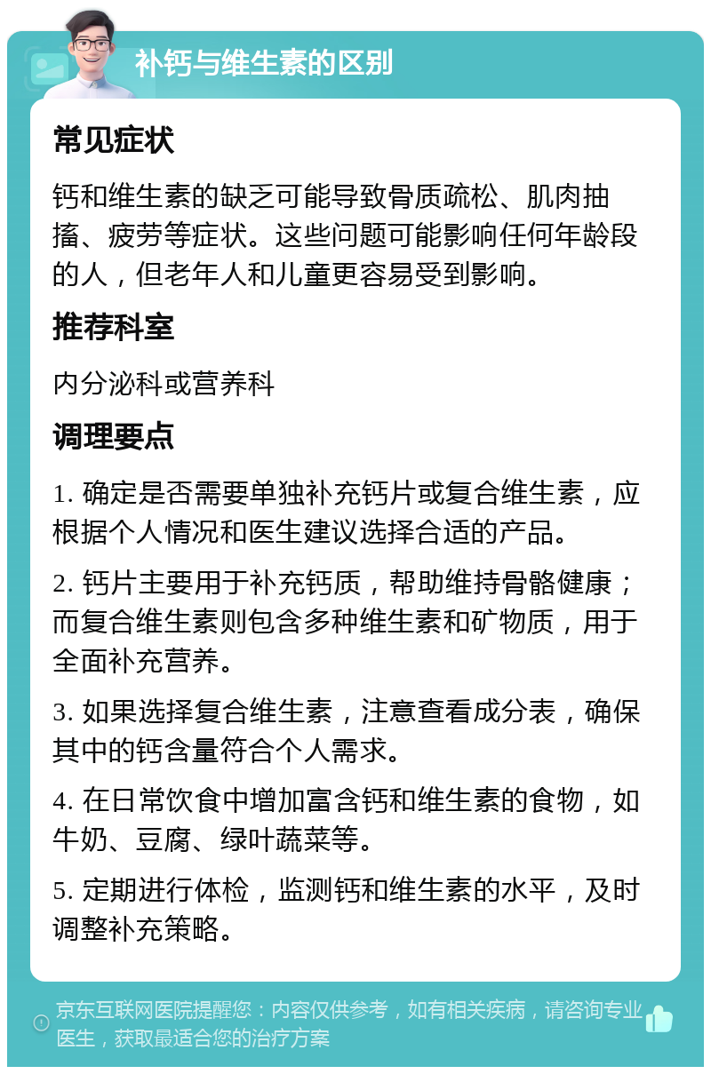 补钙与维生素的区别 常见症状 钙和维生素的缺乏可能导致骨质疏松、肌肉抽搐、疲劳等症状。这些问题可能影响任何年龄段的人，但老年人和儿童更容易受到影响。 推荐科室 内分泌科或营养科 调理要点 1. 确定是否需要单独补充钙片或复合维生素，应根据个人情况和医生建议选择合适的产品。 2. 钙片主要用于补充钙质，帮助维持骨骼健康；而复合维生素则包含多种维生素和矿物质，用于全面补充营养。 3. 如果选择复合维生素，注意查看成分表，确保其中的钙含量符合个人需求。 4. 在日常饮食中增加富含钙和维生素的食物，如牛奶、豆腐、绿叶蔬菜等。 5. 定期进行体检，监测钙和维生素的水平，及时调整补充策略。