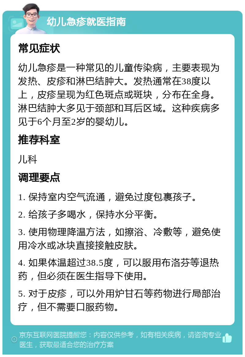 幼儿急疹就医指南 常见症状 幼儿急疹是一种常见的儿童传染病，主要表现为发热、皮疹和淋巴结肿大。发热通常在38度以上，皮疹呈现为红色斑点或斑块，分布在全身。淋巴结肿大多见于颈部和耳后区域。这种疾病多见于6个月至2岁的婴幼儿。 推荐科室 儿科 调理要点 1. 保持室内空气流通，避免过度包裹孩子。 2. 给孩子多喝水，保持水分平衡。 3. 使用物理降温方法，如擦浴、冷敷等，避免使用冷水或冰块直接接触皮肤。 4. 如果体温超过38.5度，可以服用布洛芬等退热药，但必须在医生指导下使用。 5. 对于皮疹，可以外用炉甘石等药物进行局部治疗，但不需要口服药物。