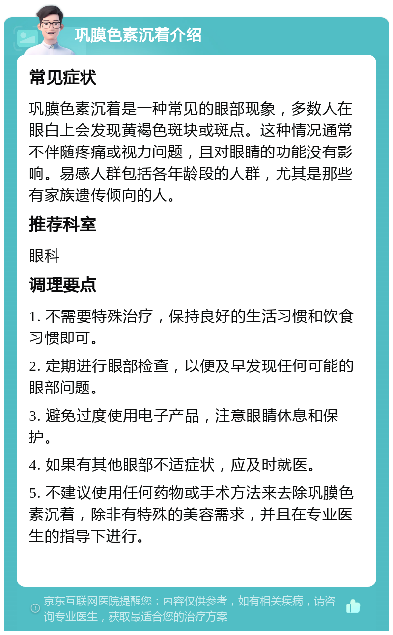 巩膜色素沉着介绍 常见症状 巩膜色素沉着是一种常见的眼部现象，多数人在眼白上会发现黄褐色斑块或斑点。这种情况通常不伴随疼痛或视力问题，且对眼睛的功能没有影响。易感人群包括各年龄段的人群，尤其是那些有家族遗传倾向的人。 推荐科室 眼科 调理要点 1. 不需要特殊治疗，保持良好的生活习惯和饮食习惯即可。 2. 定期进行眼部检查，以便及早发现任何可能的眼部问题。 3. 避免过度使用电子产品，注意眼睛休息和保护。 4. 如果有其他眼部不适症状，应及时就医。 5. 不建议使用任何药物或手术方法来去除巩膜色素沉着，除非有特殊的美容需求，并且在专业医生的指导下进行。