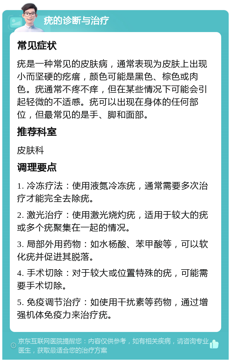 疣的诊断与治疗 常见症状 疣是一种常见的皮肤病，通常表现为皮肤上出现小而坚硬的疙瘩，颜色可能是黑色、棕色或肉色。疣通常不疼不痒，但在某些情况下可能会引起轻微的不适感。疣可以出现在身体的任何部位，但最常见的是手、脚和面部。 推荐科室 皮肤科 调理要点 1. 冷冻疗法：使用液氮冷冻疣，通常需要多次治疗才能完全去除疣。 2. 激光治疗：使用激光烧灼疣，适用于较大的疣或多个疣聚集在一起的情况。 3. 局部外用药物：如水杨酸、苯甲酸等，可以软化疣并促进其脱落。 4. 手术切除：对于较大或位置特殊的疣，可能需要手术切除。 5. 免疫调节治疗：如使用干扰素等药物，通过增强机体免疫力来治疗疣。