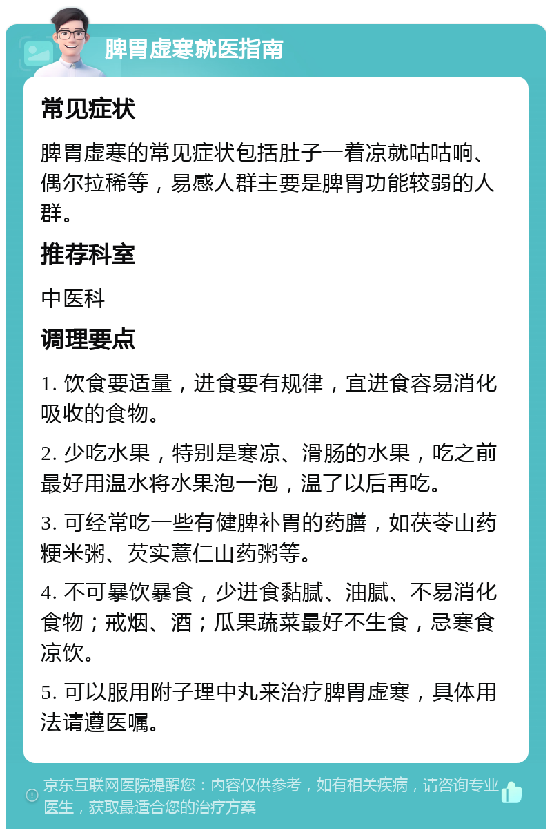 脾胃虚寒就医指南 常见症状 脾胃虚寒的常见症状包括肚子一着凉就咕咕响、偶尔拉稀等，易感人群主要是脾胃功能较弱的人群。 推荐科室 中医科 调理要点 1. 饮食要适量，进食要有规律，宜进食容易消化吸收的食物。 2. 少吃水果，特别是寒凉、滑肠的水果，吃之前最好用温水将水果泡一泡，温了以后再吃。 3. 可经常吃一些有健脾补胃的药膳，如茯苓山药粳米粥、芡实薏仁山药粥等。 4. 不可暴饮暴食，少进食黏腻、油腻、不易消化食物；戒烟、酒；瓜果蔬菜最好不生食，忌寒食凉饮。 5. 可以服用附子理中丸来治疗脾胃虚寒，具体用法请遵医嘱。